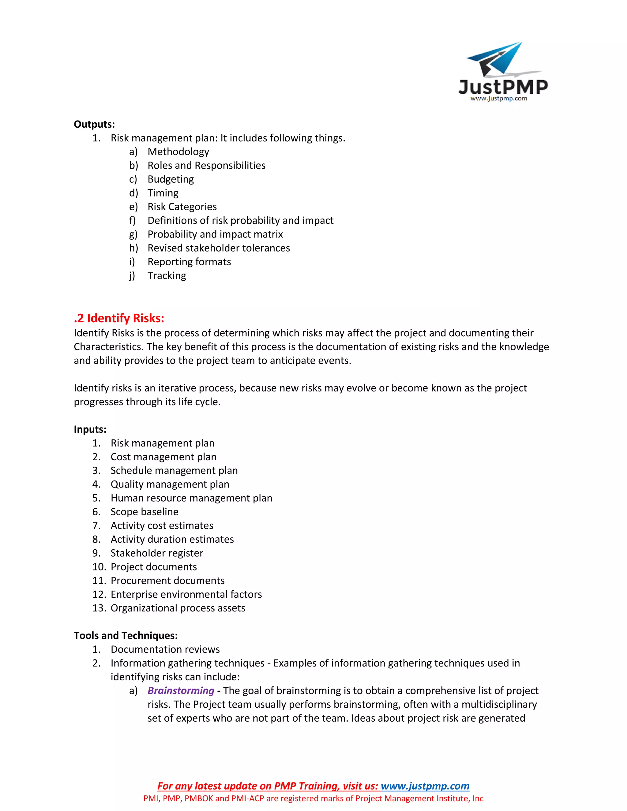 For any latest update on PMP Training, visit us: www.justpmp.com
PMI, PMP, PMBOK and PMI-ACP are registered marks of Project Management Institute, Inc
Outputs:
1. Risk management plan: It includes following things.
a) Methodology
b) Roles and Responsibilities
c) Budgeting
d) Timing
e) Risk Categories
f) Definitions of risk probability and impact
g) Probability and impact matrix
h) Revised stakeholder tolerances
i) Reporting formats
j) Tracking
.2 Identify Risks:
Identify Risks is the process of determining which risks may affect the project and documenting their
Characteristics. The key benefit of this process is the documentation of existing risks and the knowledge
and ability provides to the project team to anticipate events.
Identify risks is an iterative process, because new risks may evolve or become known as the project
progresses through its life cycle.
Inputs:
1. Risk management plan
2. Cost management plan
3. Schedule management plan
4. Quality management plan
5. Human resource management plan
6. Scope baseline
7. Activity cost estimates
8. Activity duration estimates
9. Stakeholder register
10. Project documents
11. Procurement documents
12. Enterprise environmental factors
13. Organizational process assets
Tools and Techniques:
1. Documentation reviews
2. Information gathering techniques - Examples of information gathering techniques used in
identifying risks can include:
a) Brainstorming - The goal of brainstorming is to obtain a comprehensive list of project
risks. The Project team usually performs brainstorming, often with a multidisciplinary
set of experts who are not part of the team. Ideas about project risk are generated
 