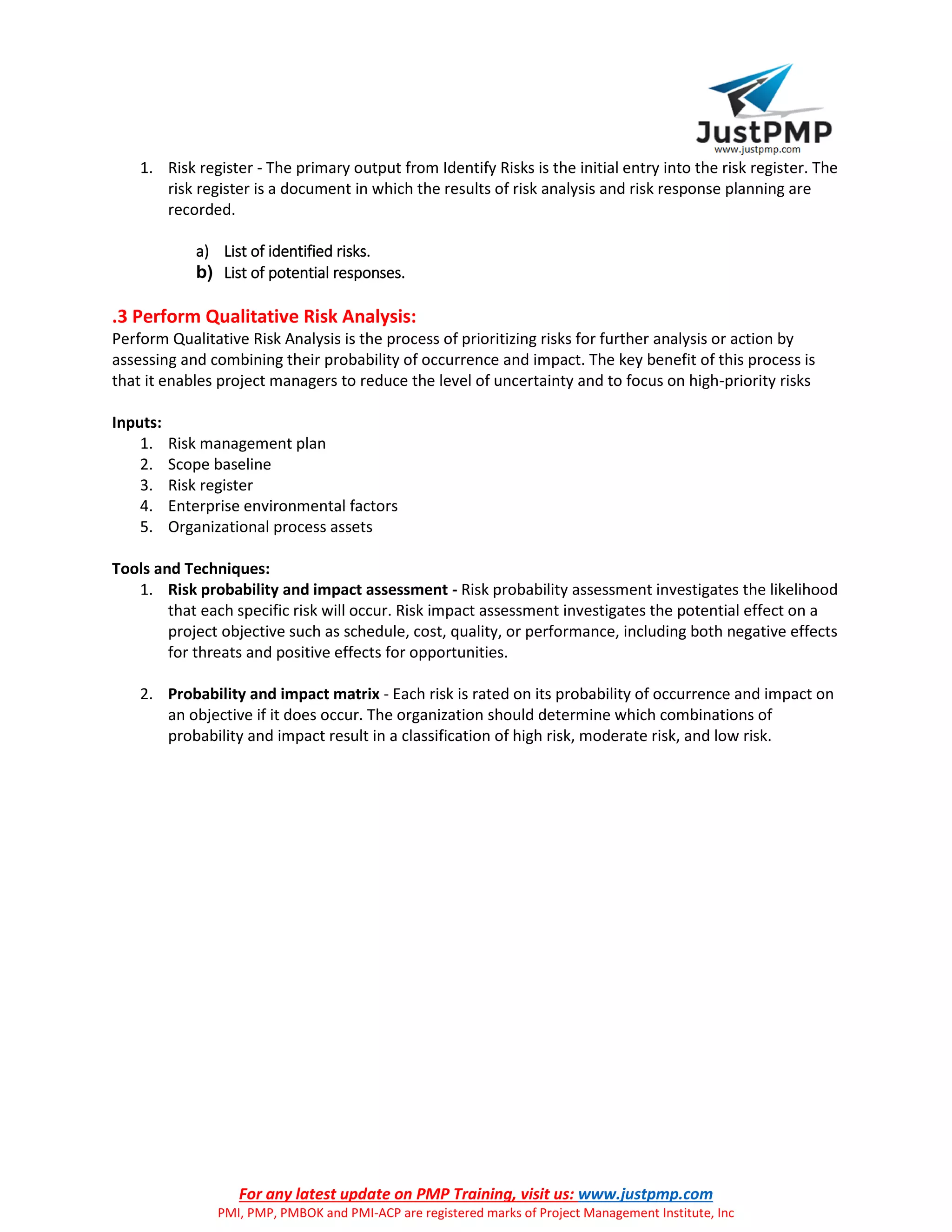 For any latest update on PMP Training, visit us: www.justpmp.com
PMI, PMP, PMBOK and PMI-ACP are registered marks of Project Management Institute, Inc
1. Risk register - The primary output from Identify Risks is the initial entry into the risk register. The
risk register is a document in which the results of risk analysis and risk response planning are
recorded.
a) List of identified risks.
b) List of potential responses.
.3 Perform Qualitative Risk Analysis:
Perform Qualitative Risk Analysis is the process of prioritizing risks for further analysis or action by
assessing and combining their probability of occurrence and impact. The key benefit of this process is
that it enables project managers to reduce the level of uncertainty and to focus on high-priority risks
Inputs:
1. Risk management plan
2. Scope baseline
3. Risk register
4. Enterprise environmental factors
5. Organizational process assets
Tools and Techniques:
1. Risk probability and impact assessment - Risk probability assessment investigates the likelihood
that each specific risk will occur. Risk impact assessment investigates the potential effect on a
project objective such as schedule, cost, quality, or performance, including both negative effects
for threats and positive effects for opportunities.
2. Probability and impact matrix - Each risk is rated on its probability of occurrence and impact on
an objective if it does occur. The organization should determine which combinations of
probability and impact result in a classification of high risk, moderate risk, and low risk.
 