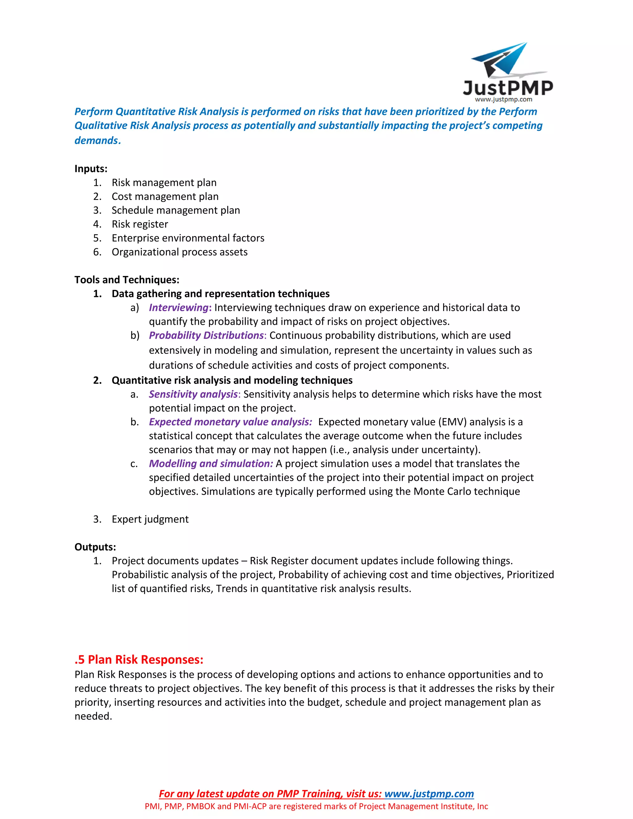 For any latest update on PMP Training, visit us: www.justpmp.com
PMI, PMP, PMBOK and PMI-ACP are registered marks of Project Management Institute, Inc
Perform Quantitative Risk Analysis is performed on risks that have been prioritized by the Perform
Qualitative Risk Analysis process as potentially and substantially impacting the project’s competing
demands.
Inputs:
1. Risk management plan
2. Cost management plan
3. Schedule management plan
4. Risk register
5. Enterprise environmental factors
6. Organizational process assets
Tools and Techniques:
1. Data gathering and representation techniques
a) Interviewing: Interviewing techniques draw on experience and historical data to
quantify the probability and impact of risks on project objectives.
b) Probability Distributions: Continuous probability distributions, which are used
extensively in modeling and simulation, represent the uncertainty in values such as
durations of schedule activities and costs of project components.
2. Quantitative risk analysis and modeling techniques
a. Sensitivity analysis: Sensitivity analysis helps to determine which risks have the most
potential impact on the project.
b. Expected monetary value analysis: Expected monetary value (EMV) analysis is a
statistical concept that calculates the average outcome when the future includes
scenarios that may or may not happen (i.e., analysis under uncertainty).
c. Modelling and simulation: A project simulation uses a model that translates the
specified detailed uncertainties of the project into their potential impact on project
objectives. Simulations are typically performed using the Monte Carlo technique
3. Expert judgment
Outputs:
1. Project documents updates – Risk Register document updates include following things.
Probabilistic analysis of the project, Probability of achieving cost and time objectives, Prioritized
list of quantified risks, Trends in quantitative risk analysis results.
.5 Plan Risk Responses:
Plan Risk Responses is the process of developing options and actions to enhance opportunities and to
reduce threats to project objectives. The key benefit of this process is that it addresses the risks by their
priority, inserting resources and activities into the budget, schedule and project management plan as
needed.
 