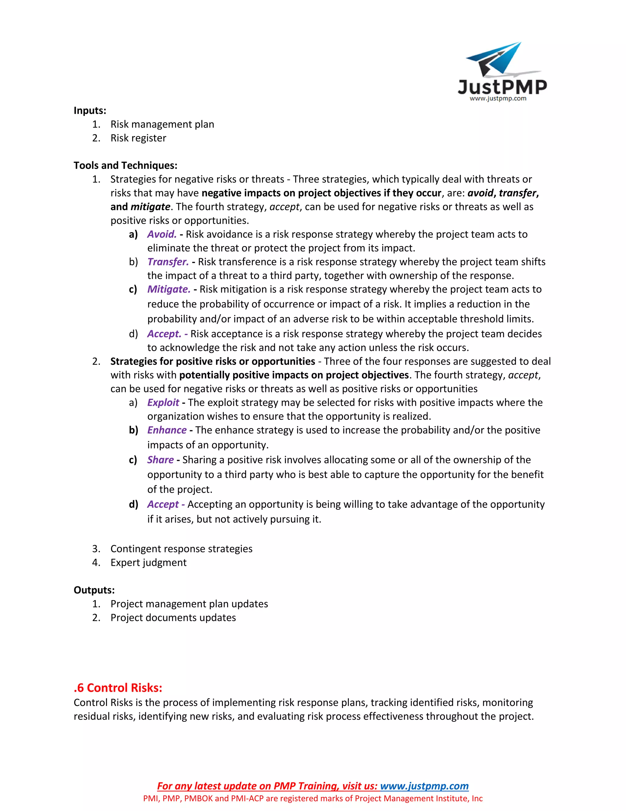 For any latest update on PMP Training, visit us: www.justpmp.com
PMI, PMP, PMBOK and PMI-ACP are registered marks of Project Management Institute, Inc
Inputs:
1. Risk management plan
2. Risk register
Tools and Techniques:
1. Strategies for negative risks or threats - Three strategies, which typically deal with threats or
risks that may have negative impacts on project objectives if they occur, are: avoid, transfer,
and mitigate. The fourth strategy, accept, can be used for negative risks or threats as well as
positive risks or opportunities.
a) Avoid. - Risk avoidance is a risk response strategy whereby the project team acts to
eliminate the threat or protect the project from its impact.
b) Transfer. - Risk transference is a risk response strategy whereby the project team shifts
the impact of a threat to a third party, together with ownership of the response.
c) Mitigate. - Risk mitigation is a risk response strategy whereby the project team acts to
reduce the probability of occurrence or impact of a risk. It implies a reduction in the
probability and/or impact of an adverse risk to be within acceptable threshold limits.
d) Accept. - Risk acceptance is a risk response strategy whereby the project team decides
to acknowledge the risk and not take any action unless the risk occurs.
2. Strategies for positive risks or opportunities - Three of the four responses are suggested to deal
with risks with potentially positive impacts on project objectives. The fourth strategy, accept,
can be used for negative risks or threats as well as positive risks or opportunities
a) Exploit - The exploit strategy may be selected for risks with positive impacts where the
organization wishes to ensure that the opportunity is realized.
b) Enhance - The enhance strategy is used to increase the probability and/or the positive
impacts of an opportunity.
c) Share - Sharing a positive risk involves allocating some or all of the ownership of the
opportunity to a third party who is best able to capture the opportunity for the benefit
of the project.
d) Accept - Accepting an opportunity is being willing to take advantage of the opportunity
if it arises, but not actively pursuing it.
3. Contingent response strategies
4. Expert judgment
Outputs:
1. Project management plan updates
2. Project documents updates
.6 Control Risks:
Control Risks is the process of implementing risk response plans, tracking identified risks, monitoring
residual risks, identifying new risks, and evaluating risk process effectiveness throughout the project.
 