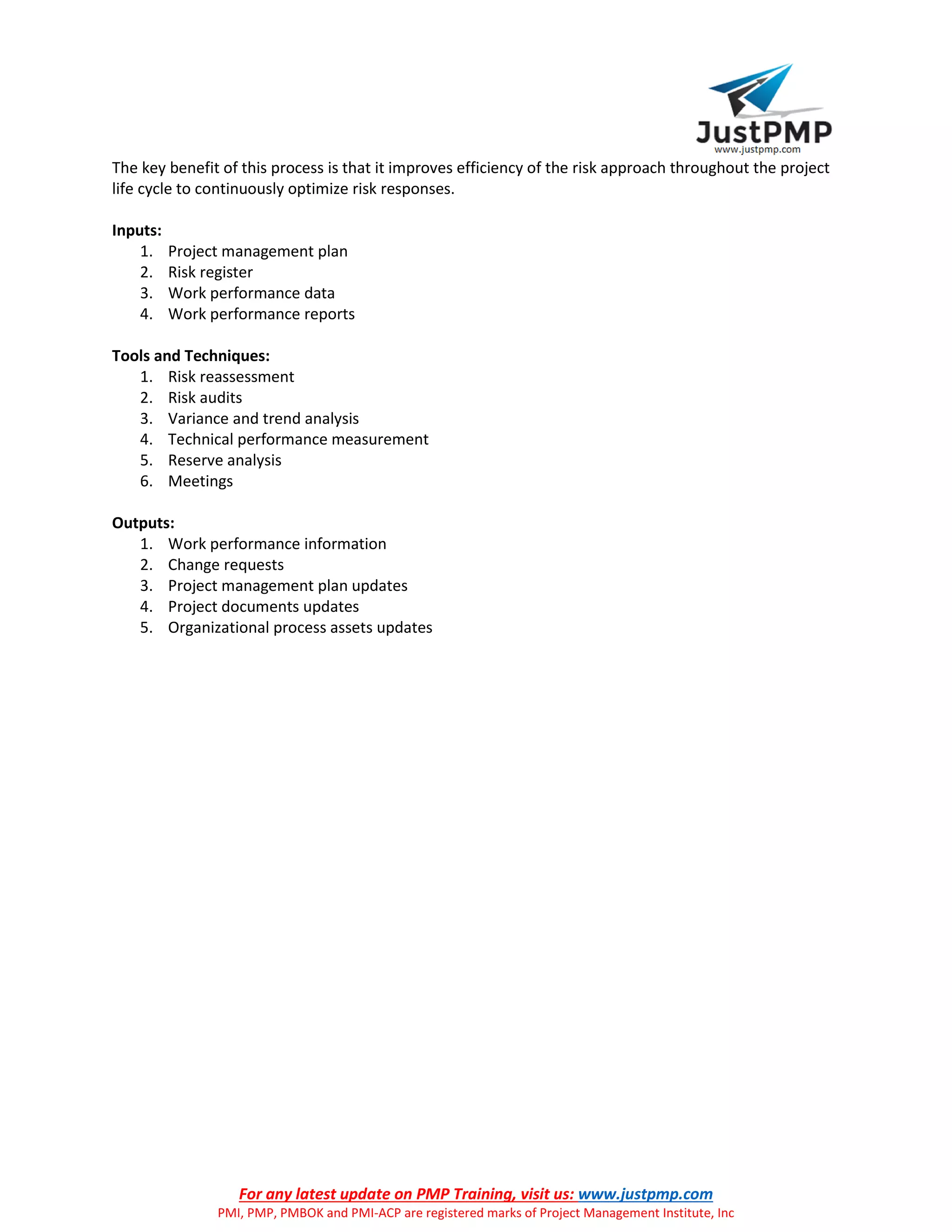 For any latest update on PMP Training, visit us: www.justpmp.com
PMI, PMP, PMBOK and PMI-ACP are registered marks of Project Management Institute, Inc
The key benefit of this process is that it improves efficiency of the risk approach throughout the project
life cycle to continuously optimize risk responses.
Inputs:
1. Project management plan
2. Risk register
3. Work performance data
4. Work performance reports
Tools and Techniques:
1. Risk reassessment
2. Risk audits
3. Variance and trend analysis
4. Technical performance measurement
5. Reserve analysis
6. Meetings
Outputs:
1. Work performance information
2. Change requests
3. Project management plan updates
4. Project documents updates
5. Organizational process assets updates
 