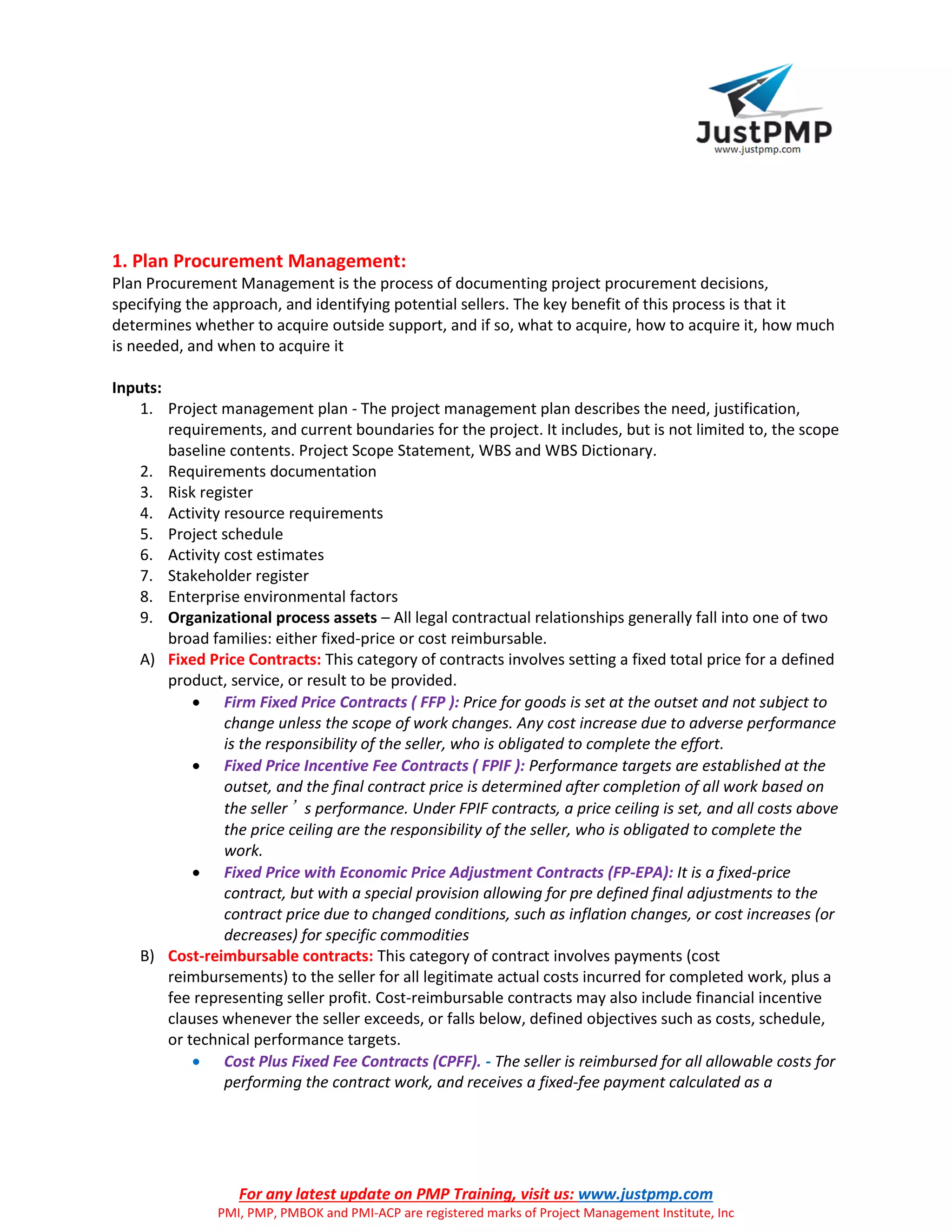 For any latest update on PMP Training, visit us: www.justpmp.com
PMI, PMP, PMBOK and PMI-ACP are registered marks of Project Management Institute, Inc
1. Plan Procurement Management:
Plan Procurement Management is the process of documenting project procurement decisions,
specifying the approach, and identifying potential sellers. The key benefit of this process is that it
determines whether to acquire outside support, and if so, what to acquire, how to acquire it, how much
is needed, and when to acquire it
Inputs:
1. Project management plan - The project management plan describes the need, justification,
requirements, and current boundaries for the project. It includes, but is not limited to, the scope
baseline contents. Project Scope Statement, WBS and WBS Dictionary.
2. Requirements documentation
3. Risk register
4. Activity resource requirements
5. Project schedule
6. Activity cost estimates
7. Stakeholder register
8. Enterprise environmental factors
9. Organizational process assets – All legal contractual relationships generally fall into one of two
broad families: either fixed-price or cost reimbursable.
A) Fixed Price Contracts: This category of contracts involves setting a fixed total price for a defined
product, service, or result to be provided.
 Firm Fixed Price Contracts ( FFP ): Price for goods is set at the outset and not subject to
change unless the scope of work changes. Any cost increase due to adverse performance
is the responsibility of the seller, who is obligated to complete the effort.
 Fixed Price Incentive Fee Contracts ( FPIF ): Performance targets are established at the
outset, and the final contract price is determined after completion of all work based on
the seller’s performance. Under FPIF contracts, a price ceiling is set, and all costs above
the price ceiling are the responsibility of the seller, who is obligated to complete the
work.
 Fixed Price with Economic Price Adjustment Contracts (FP-EPA): It is a fixed-price
contract, but with a special provision allowing for pre defined final adjustments to the
contract price due to changed conditions, such as inflation changes, or cost increases (or
decreases) for specific commodities
B) Cost-reimbursable contracts: This category of contract involves payments (cost
reimbursements) to the seller for all legitimate actual costs incurred for completed work, plus a
fee representing seller profit. Cost-reimbursable contracts may also include financial incentive
clauses whenever the seller exceeds, or falls below, defined objectives such as costs, schedule,
or technical performance targets.
 Cost Plus Fixed Fee Contracts (CPFF). - The seller is reimbursed for all allowable costs for
performing the contract work, and receives a fixed-fee payment calculated as a
 