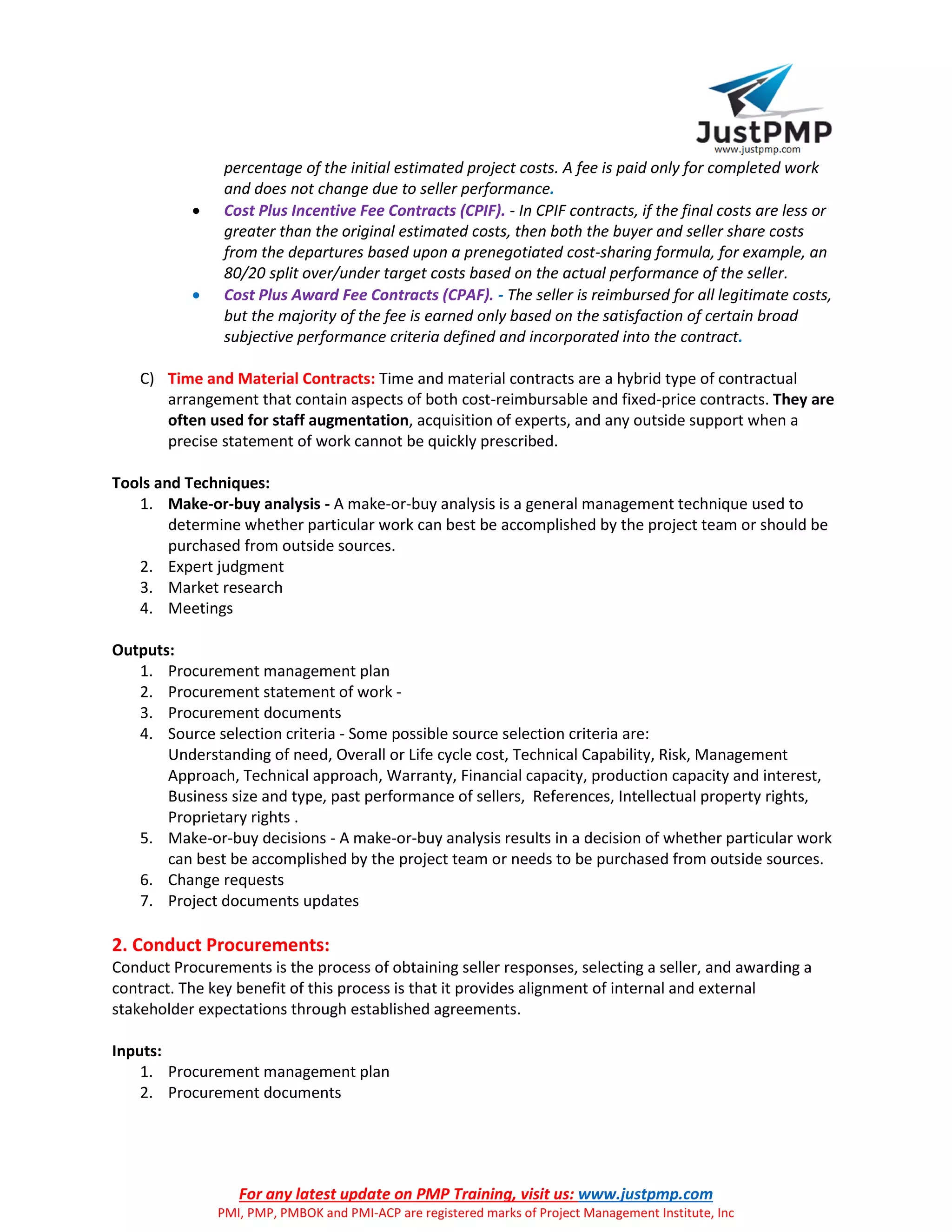 For any latest update on PMP Training, visit us: www.justpmp.com
PMI, PMP, PMBOK and PMI-ACP are registered marks of Project Management Institute, Inc
percentage of the initial estimated project costs. A fee is paid only for completed work
and does not change due to seller performance.
 Cost Plus Incentive Fee Contracts (CPIF). - In CPIF contracts, if the final costs are less or
greater than the original estimated costs, then both the buyer and seller share costs
from the departures based upon a prenegotiated cost-sharing formula, for example, an
80/20 split over/under target costs based on the actual performance of the seller.
 Cost Plus Award Fee Contracts (CPAF). - The seller is reimbursed for all legitimate costs,
but the majority of the fee is earned only based on the satisfaction of certain broad
subjective performance criteria defined and incorporated into the contract.
C) Time and Material Contracts: Time and material contracts are a hybrid type of contractual
arrangement that contain aspects of both cost-reimbursable and fixed-price contracts. They are
often used for staff augmentation, acquisition of experts, and any outside support when a
precise statement of work cannot be quickly prescribed.
Tools and Techniques:
1. Make-or-buy analysis - A make-or-buy analysis is a general management technique used to
determine whether particular work can best be accomplished by the project team or should be
purchased from outside sources.
2. Expert judgment
3. Market research
4. Meetings
Outputs:
1. Procurement management plan
2. Procurement statement of work -
3. Procurement documents
4. Source selection criteria - Some possible source selection criteria are:
Understanding of need, Overall or Life cycle cost, Technical Capability, Risk, Management
Approach, Technical approach, Warranty, Financial capacity, production capacity and interest,
Business size and type, past performance of sellers, References, Intellectual property rights,
Proprietary rights .
5. Make-or-buy decisions - A make-or-buy analysis results in a decision of whether particular work
can best be accomplished by the project team or needs to be purchased from outside sources.
6. Change requests
7. Project documents updates
2. Conduct Procurements:
Conduct Procurements is the process of obtaining seller responses, selecting a seller, and awarding a
contract. The key benefit of this process is that it provides alignment of internal and external
stakeholder expectations through established agreements.
Inputs:
1. Procurement management plan
2. Procurement documents
 