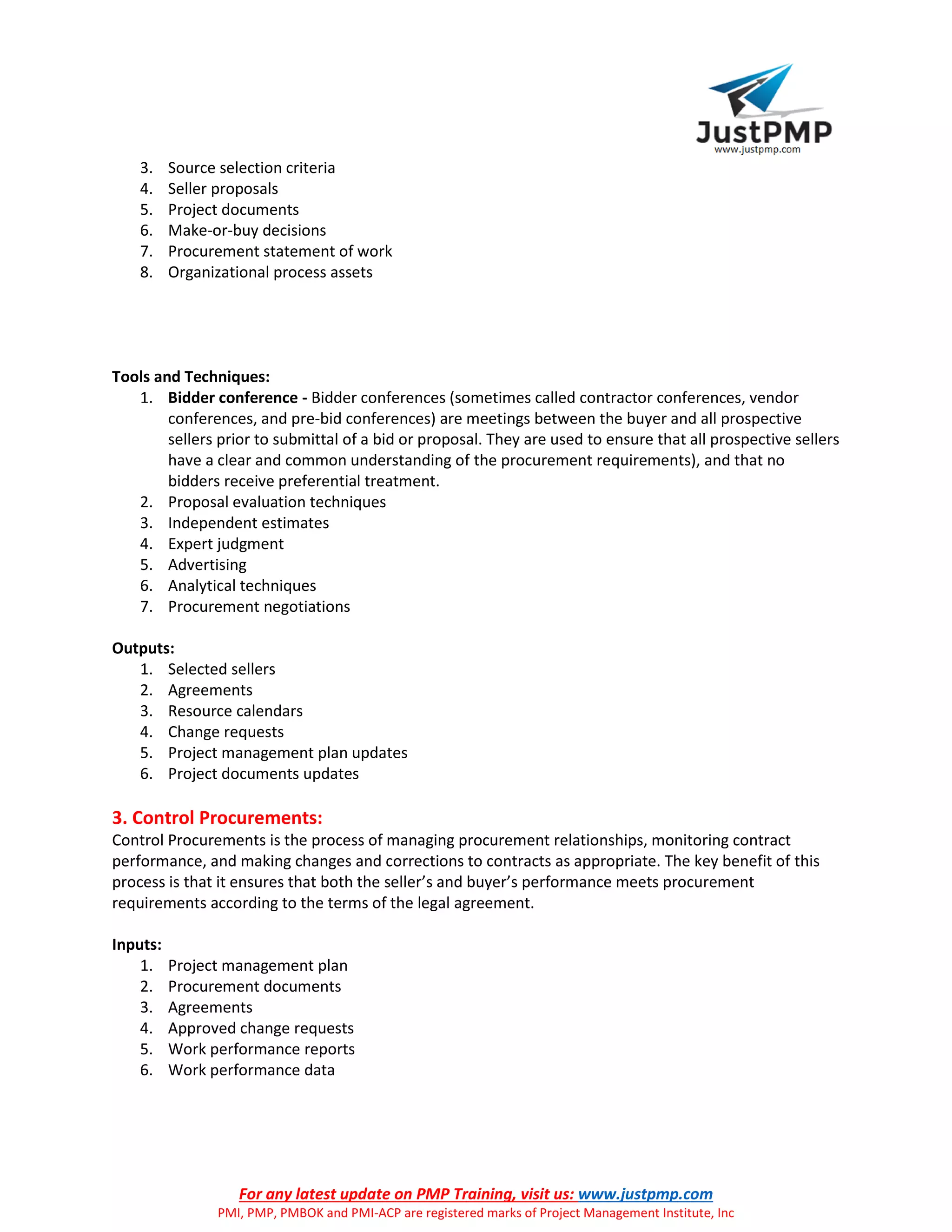 For any latest update on PMP Training, visit us: www.justpmp.com
PMI, PMP, PMBOK and PMI-ACP are registered marks of Project Management Institute, Inc
3. Source selection criteria
4. Seller proposals
5. Project documents
6. Make-or-buy decisions
7. Procurement statement of work
8. Organizational process assets
Tools and Techniques:
1. Bidder conference - Bidder conferences (sometimes called contractor conferences, vendor
conferences, and pre-bid conferences) are meetings between the buyer and all prospective
sellers prior to submittal of a bid or proposal. They are used to ensure that all prospective sellers
have a clear and common understanding of the procurement requirements), and that no
bidders receive preferential treatment.
2. Proposal evaluation techniques
3. Independent estimates
4. Expert judgment
5. Advertising
6. Analytical techniques
7. Procurement negotiations
Outputs:
1. Selected sellers
2. Agreements
3. Resource calendars
4. Change requests
5. Project management plan updates
6. Project documents updates
3. Control Procurements:
Control Procurements is the process of managing procurement relationships, monitoring contract
performance, and making changes and corrections to contracts as appropriate. The key benefit of this
process is that it ensures that both the seller’s and buyer’s performance meets procurement
requirements according to the terms of the legal agreement.
Inputs:
1. Project management plan
2. Procurement documents
3. Agreements
4. Approved change requests
5. Work performance reports
6. Work performance data
 