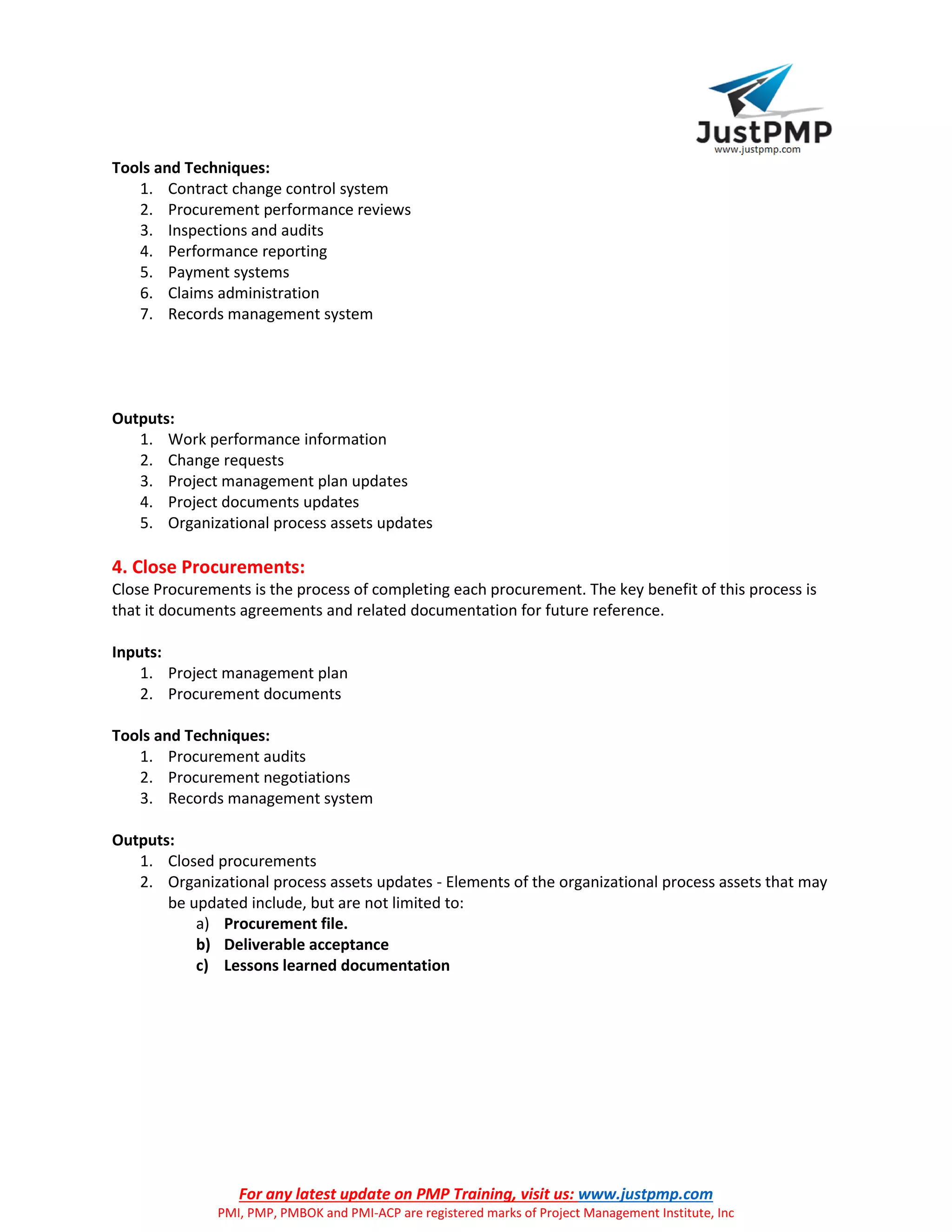 For any latest update on PMP Training, visit us: www.justpmp.com
PMI, PMP, PMBOK and PMI-ACP are registered marks of Project Management Institute, Inc
Tools and Techniques:
1. Contract change control system
2. Procurement performance reviews
3. Inspections and audits
4. Performance reporting
5. Payment systems
6. Claims administration
7. Records management system
Outputs:
1. Work performance information
2. Change requests
3. Project management plan updates
4. Project documents updates
5. Organizational process assets updates
4. Close Procurements:
Close Procurements is the process of completing each procurement. The key benefit of this process is
that it documents agreements and related documentation for future reference.
Inputs:
1. Project management plan
2. Procurement documents
Tools and Techniques:
1. Procurement audits
2. Procurement negotiations
3. Records management system
Outputs:
1. Closed procurements
2. Organizational process assets updates - Elements of the organizational process assets that may
be updated include, but are not limited to:
a) Procurement file.
b) Deliverable acceptance
c) Lessons learned documentation
 