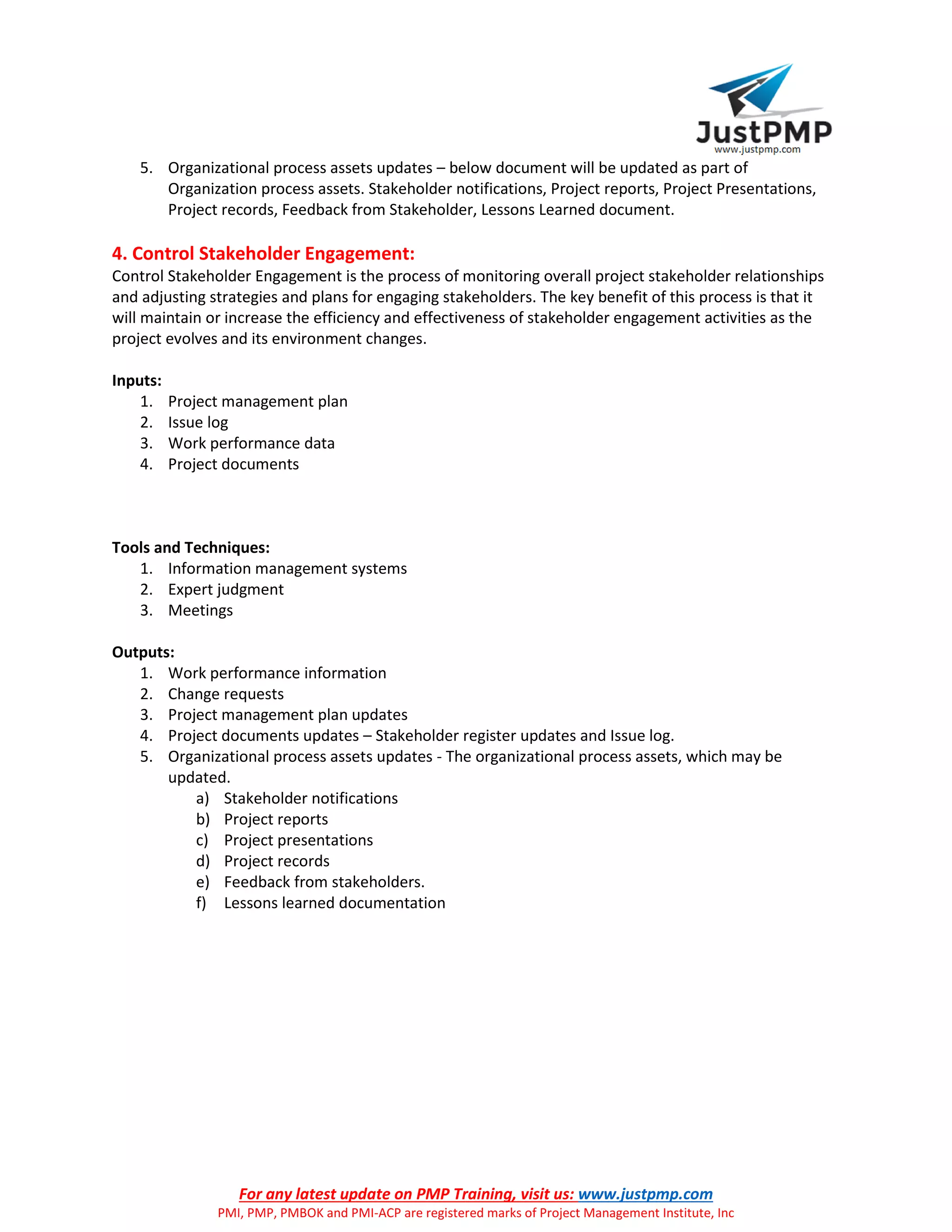 For any latest update on PMP Training, visit us: www.justpmp.com
PMI, PMP, PMBOK and PMI-ACP are registered marks of Project Management Institute, Inc
5. Organizational process assets updates – below document will be updated as part of
Organization process assets. Stakeholder notifications, Project reports, Project Presentations,
Project records, Feedback from Stakeholder, Lessons Learned document.
4. Control Stakeholder Engagement:
Control Stakeholder Engagement is the process of monitoring overall project stakeholder relationships
and adjusting strategies and plans for engaging stakeholders. The key benefit of this process is that it
will maintain or increase the efficiency and effectiveness of stakeholder engagement activities as the
project evolves and its environment changes.
Inputs:
1. Project management plan
2. Issue log
3. Work performance data
4. Project documents
Tools and Techniques:
1. Information management systems
2. Expert judgment
3. Meetings
Outputs:
1. Work performance information
2. Change requests
3. Project management plan updates
4. Project documents updates – Stakeholder register updates and Issue log.
5. Organizational process assets updates - The organizational process assets, which may be
updated.
a) Stakeholder notifications
b) Project reports
c) Project presentations
d) Project records
e) Feedback from stakeholders.
f) Lessons learned documentation
 