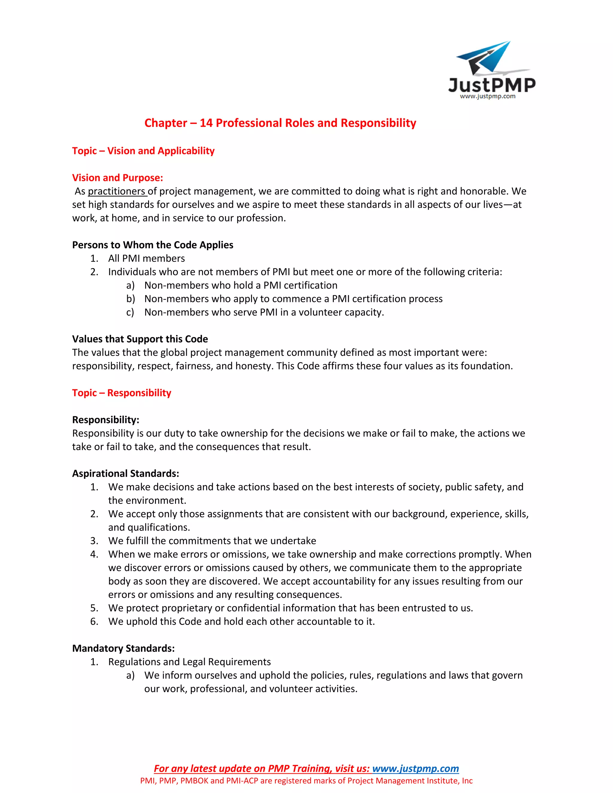 For any latest update on PMP Training, visit us: www.justpmp.com
PMI, PMP, PMBOK and PMI-ACP are registered marks of Project Management Institute, Inc
Chapter – 14 Professional Roles and Responsibility
Topic – Vision and Applicability
Vision and Purpose:
As practitioners of project management, we are committed to doing what is right and honorable. We
set high standards for ourselves and we aspire to meet these standards in all aspects of our lives—at
work, at home, and in service to our profession.
Persons to Whom the Code Applies
1. All PMI members
2. Individuals who are not members of PMI but meet one or more of the following criteria:
a) Non-members who hold a PMI certification
b) Non-members who apply to commence a PMI certification process
c) Non-members who serve PMI in a volunteer capacity.
Values that Support this Code
The values that the global project management community defined as most important were:
responsibility, respect, fairness, and honesty. This Code affirms these four values as its foundation.
Topic – Responsibility
Responsibility:
Responsibility is our duty to take ownership for the decisions we make or fail to make, the actions we
take or fail to take, and the consequences that result.
Aspirational Standards:
1. We make decisions and take actions based on the best interests of society, public safety, and
the environment.
2. We accept only those assignments that are consistent with our background, experience, skills,
and qualifications.
3. We fulfill the commitments that we undertake
4. When we make errors or omissions, we take ownership and make corrections promptly. When
we discover errors or omissions caused by others, we communicate them to the appropriate
body as soon they are discovered. We accept accountability for any issues resulting from our
errors or omissions and any resulting consequences.
5. We protect proprietary or confidential information that has been entrusted to us.
6. We uphold this Code and hold each other accountable to it.
Mandatory Standards:
1. Regulations and Legal Requirements
a) We inform ourselves and uphold the policies, rules, regulations and laws that govern
our work, professional, and volunteer activities.
 