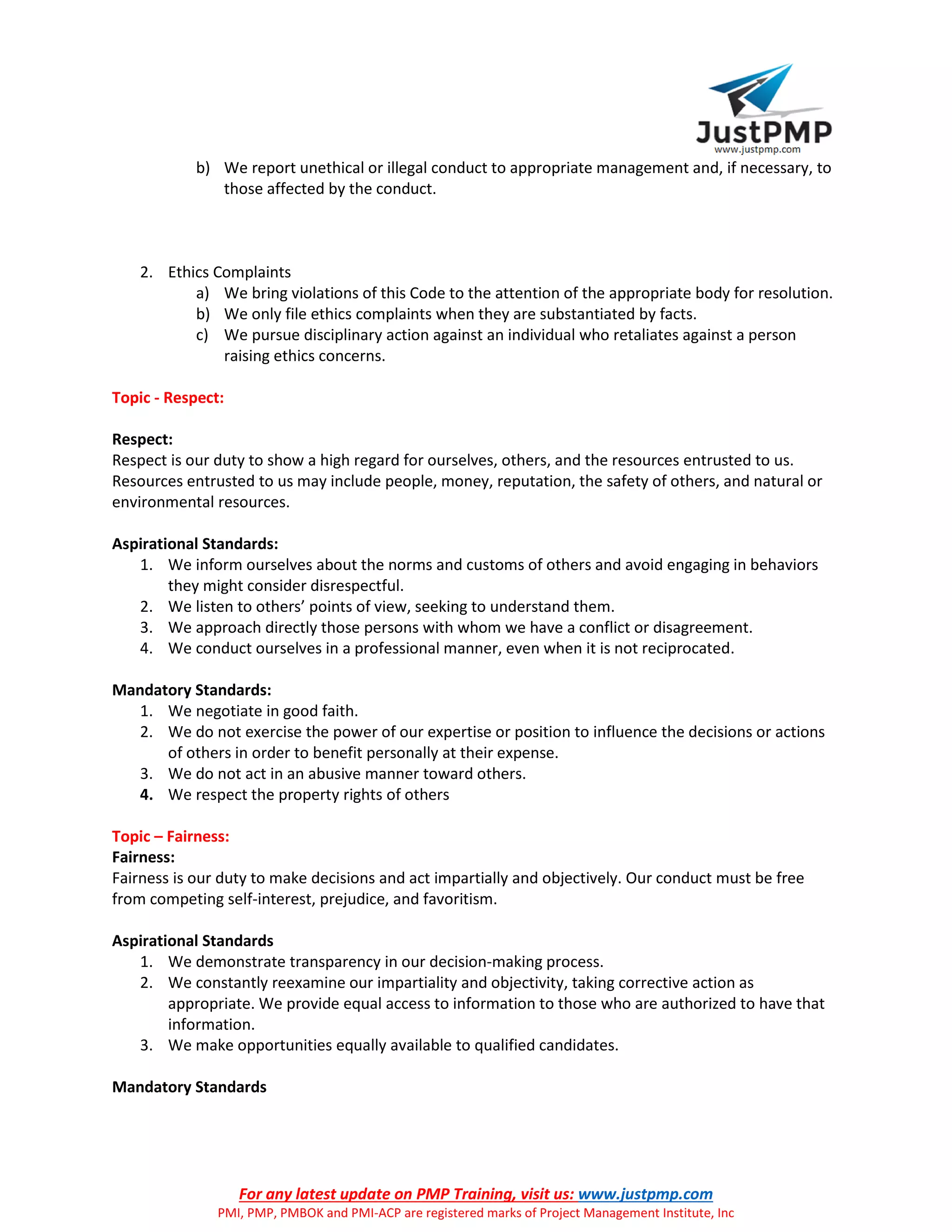 For any latest update on PMP Training, visit us: www.justpmp.com
PMI, PMP, PMBOK and PMI-ACP are registered marks of Project Management Institute, Inc
b) We report unethical or illegal conduct to appropriate management and, if necessary, to
those affected by the conduct.
2. Ethics Complaints
a) We bring violations of this Code to the attention of the appropriate body for resolution.
b) We only file ethics complaints when they are substantiated by facts.
c) We pursue disciplinary action against an individual who retaliates against a person
raising ethics concerns.
Topic - Respect:
Respect:
Respect is our duty to show a high regard for ourselves, others, and the resources entrusted to us.
Resources entrusted to us may include people, money, reputation, the safety of others, and natural or
environmental resources.
Aspirational Standards:
1. We inform ourselves about the norms and customs of others and avoid engaging in behaviors
they might consider disrespectful.
2. We listen to others’ points of view, seeking to understand them.
3. We approach directly those persons with whom we have a conflict or disagreement.
4. We conduct ourselves in a professional manner, even when it is not reciprocated.
Mandatory Standards:
1. We negotiate in good faith.
2. We do not exercise the power of our expertise or position to influence the decisions or actions
of others in order to benefit personally at their expense.
3. We do not act in an abusive manner toward others.
4. We respect the property rights of others
Topic – Fairness:
Fairness:
Fairness is our duty to make decisions and act impartially and objectively. Our conduct must be free
from competing self-interest, prejudice, and favoritism.
Aspirational Standards
1. We demonstrate transparency in our decision-making process.
2. We constantly reexamine our impartiality and objectivity, taking corrective action as
appropriate. We provide equal access to information to those who are authorized to have that
information.
3. We make opportunities equally available to qualified candidates.
Mandatory Standards
 