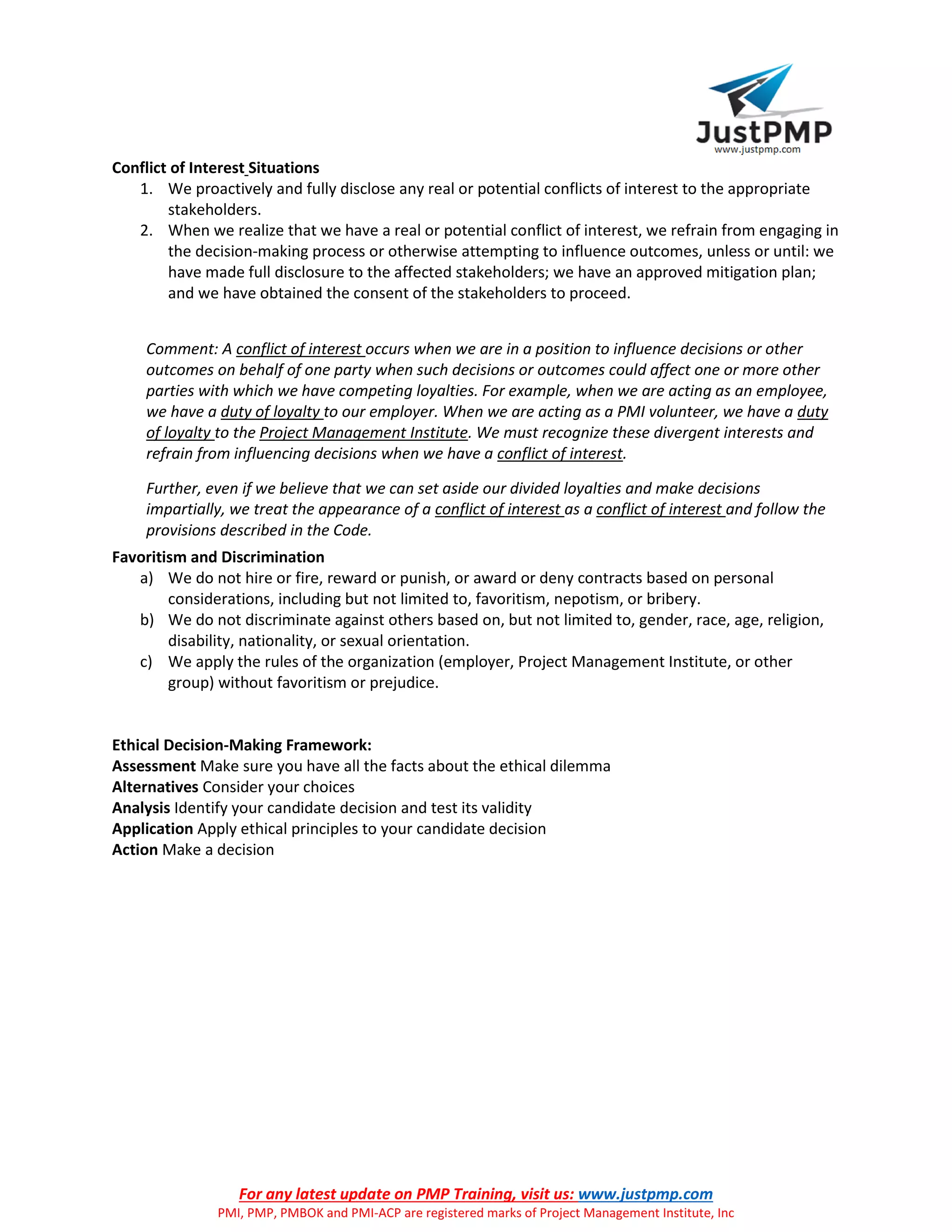 For any latest update on PMP Training, visit us: www.justpmp.com
PMI, PMP, PMBOK and PMI-ACP are registered marks of Project Management Institute, Inc
Conflict of Interest Situations
1. We proactively and fully disclose any real or potential conflicts of interest to the appropriate
stakeholders.
2. When we realize that we have a real or potential conflict of interest, we refrain from engaging in
the decision-making process or otherwise attempting to influence outcomes, unless or until: we
have made full disclosure to the affected stakeholders; we have an approved mitigation plan;
and we have obtained the consent of the stakeholders to proceed.
Comment: A conflict of interest occurs when we are in a position to influence decisions or other
outcomes on behalf of one party when such decisions or outcomes could affect one or more other
parties with which we have competing loyalties. For example, when we are acting as an employee,
we have a duty of loyalty to our employer. When we are acting as a PMI volunteer, we have a duty
of loyalty to the Project Management Institute. We must recognize these divergent interests and
refrain from influencing decisions when we have a conflict of interest.
Further, even if we believe that we can set aside our divided loyalties and make decisions
impartially, we treat the appearance of a conflict of interest as a conflict of interest and follow the
provisions described in the Code.
Favoritism and Discrimination
a) We do not hire or fire, reward or punish, or award or deny contracts based on personal
considerations, including but not limited to, favoritism, nepotism, or bribery.
b) We do not discriminate against others based on, but not limited to, gender, race, age, religion,
disability, nationality, or sexual orientation.
c) We apply the rules of the organization (employer, Project Management Institute, or other
group) without favoritism or prejudice.
Ethical Decision-Making Framework:
Assessment Make sure you have all the facts about the ethical dilemma
Alternatives Consider your choices
Analysis Identify your candidate decision and test its validity
Application Apply ethical principles to your candidate decision
Action Make a decision
 