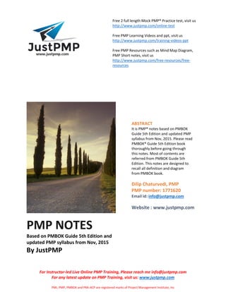 Free 2 full length Mock PMP® Practice test, visit us
http://www.justpmp.com/online-test
Free PMP Learning Videos and ppt, visit us
http://www.justpmp.com/training-videos-ppt
Free PMP Resources such as Mind Map Diagram,
PMP Short notes, visit us
http://www.justpmp.com/free-resources/free-
resources
For Instructor-led Live Online PMP Training, Please reach me info@justpmp.com
For any latest update on PMP Training, visit us: www.justpmp.com
PMI, PMP, PMBOK and PMI-ACP are registered marks of Project Management Institute, Inc
PMP NOTES
Based on PMBOK Guide 5th Edition and
updated PMP syllabus from Nov, 2015
By JustPMP
ABSTRACT
It is PMP® notes based on PMBOK
Guide 5th Edition and updated PMP
syllabus from Nov, 2015. Please read
PMBOK® Guide 5th Edition book
thoroughly before going through
this notes. Most of contents are
referred from PMBOK Guide 5th
Edition. This notes are designed to
recall all definition and diagram
from PMBOK book.
Dilip Chaturvedi, PMP
PMP number: 1771620
Email id: info@justpmp.com
Website : www.justpmp.com
 
