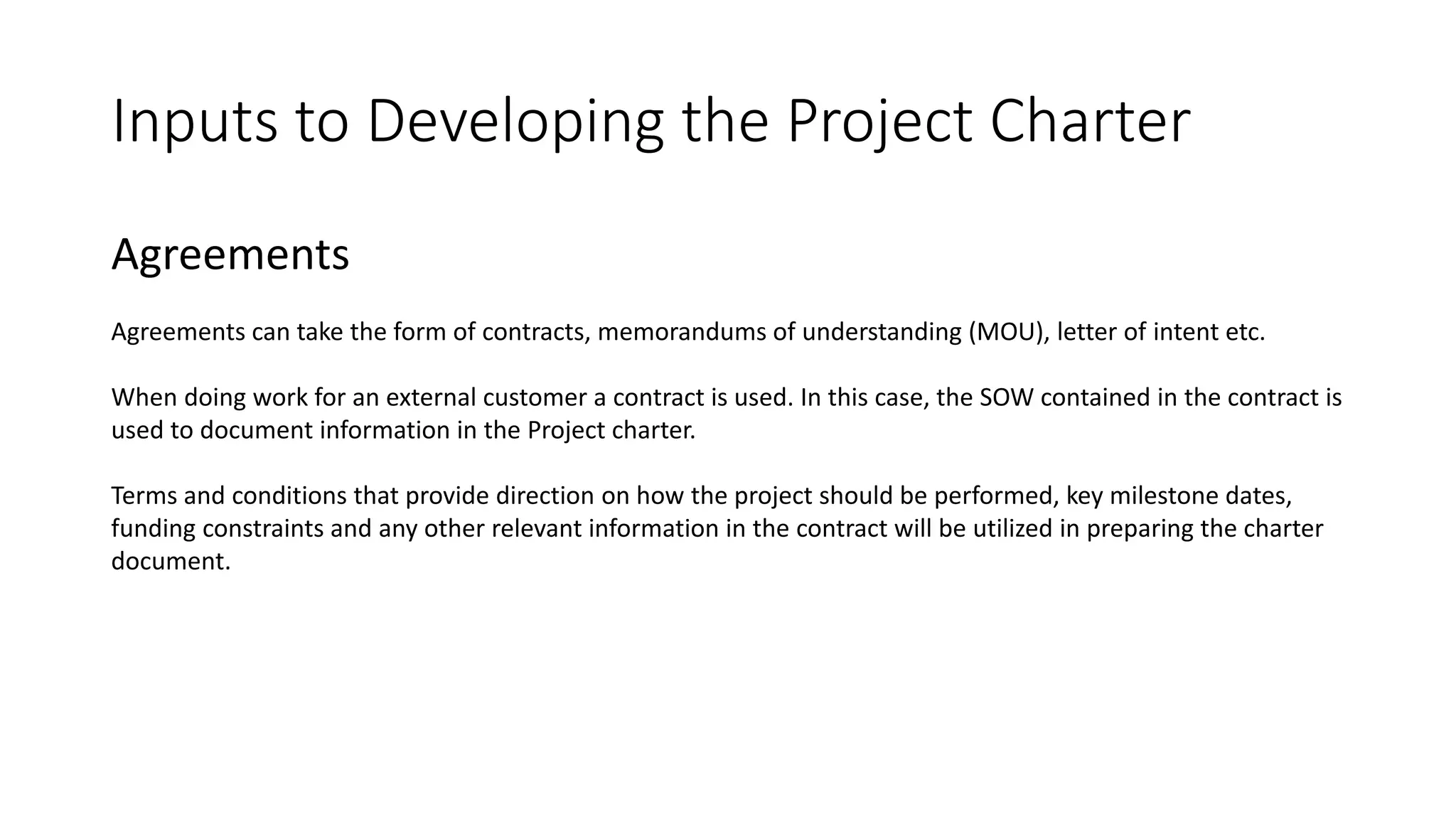 Inputs to Developing the Project Charter
Agreements
Agreements can take the form of contracts, memorandums of understanding (MOU), letter of intent etc.
When doing work for an external customer a contract is used. In this case, the SOW contained in the contract is
used to document information in the Project charter.
Terms and conditions that provide direction on how the project should be performed, key milestone dates,
funding constraints and any other relevant information in the contract will be utilized in preparing the charter
document.
 