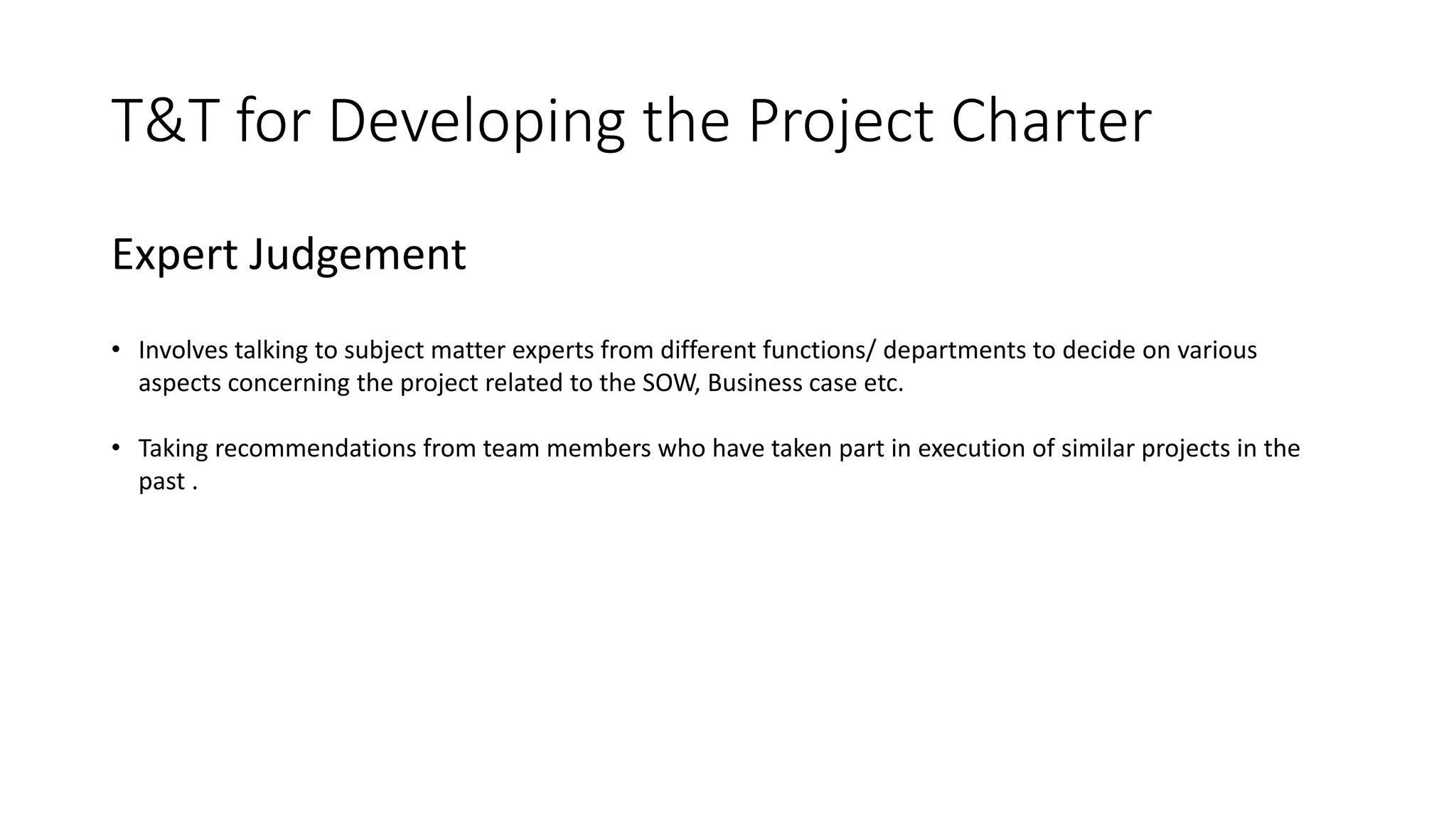 T&T for Developing the Project Charter
Expert Judgement
• Involves talking to subject matter experts from different functions/ departments to decide on various
aspects concerning the project related to the SOW, Business case etc.
• Taking recommendations from team members who have taken part in execution of similar projects in the
past .
 