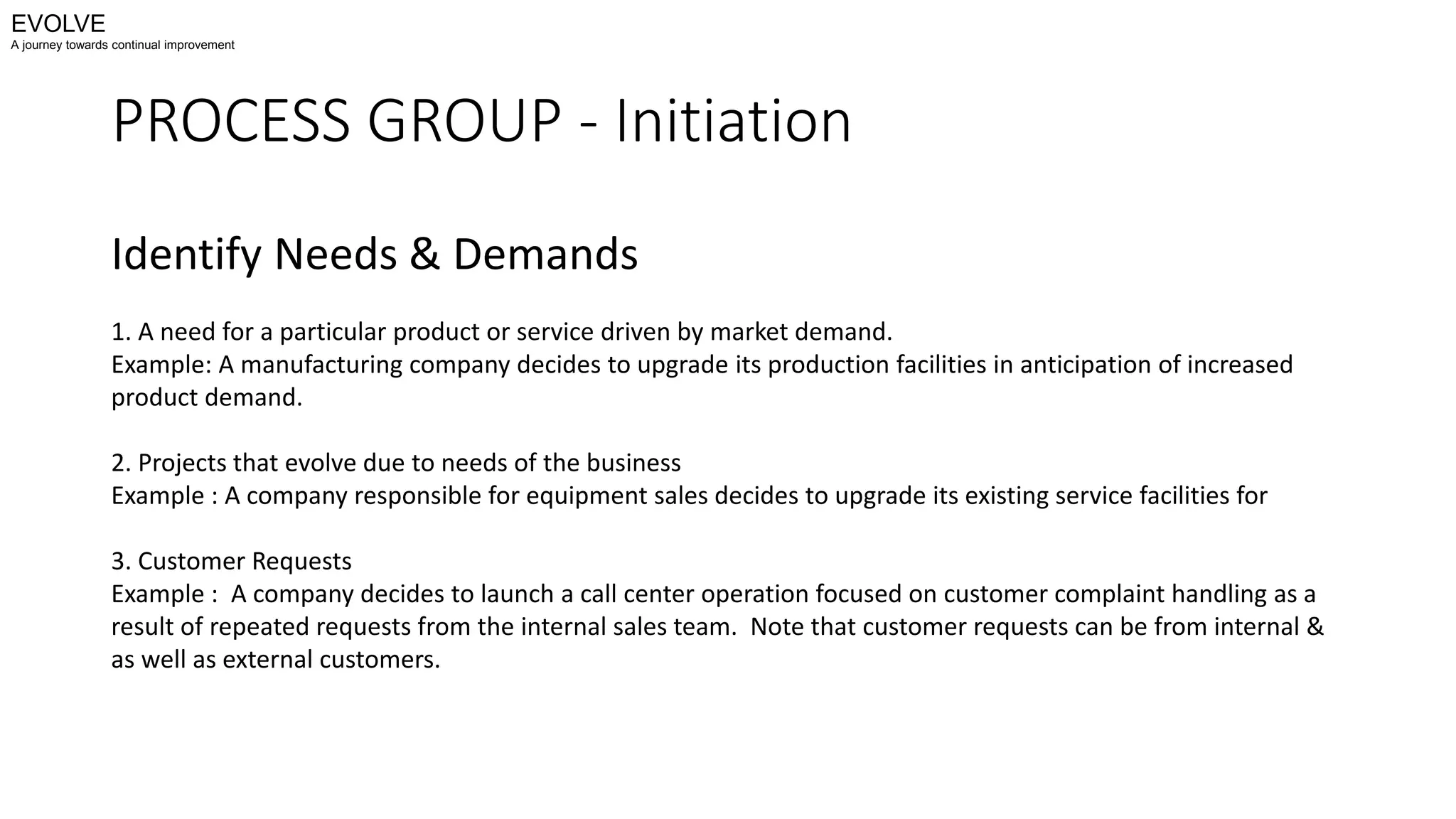 PROCESS GROUP - Initiation
Identify Needs & Demands
1. A need for a particular product or service driven by market demand.
Example: A manufacturing company decides to upgrade its production facilities in anticipation of increased
product demand.
2. Projects that evolve due to needs of the business
Example : A company responsible for equipment sales decides to upgrade its existing service facilities for
3. Customer Requests
Example : A company decides to launch a call center operation focused on customer complaint handling as a
result of repeated requests from the internal sales team. Note that customer requests can be from internal &
as well as external customers.
EVOLVE
A journey towards continual improvement
 