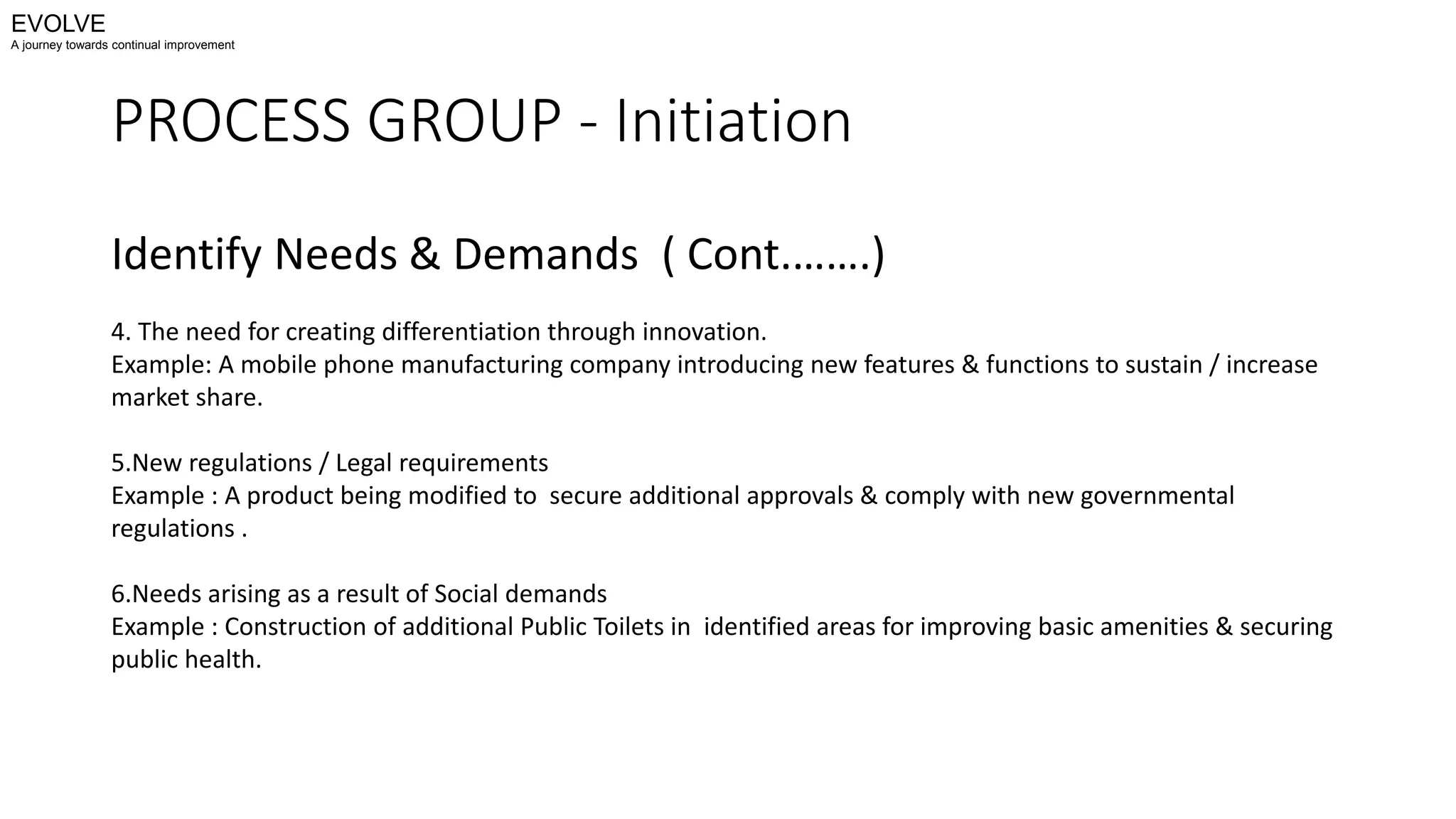 PROCESS GROUP - Initiation
Identify Needs & Demands ( Cont.…….)
4. The need for creating differentiation through innovation.
Example: A mobile phone manufacturing company introducing new features & functions to sustain / increase
market share.
5.New regulations / Legal requirements
Example : A product being modified to secure additional approvals & comply with new governmental
regulations .
6.Needs arising as a result of Social demands
Example : Construction of additional Public Toilets in identified areas for improving basic amenities & securing
public health.
EVOLVE
A journey towards continual improvement
 