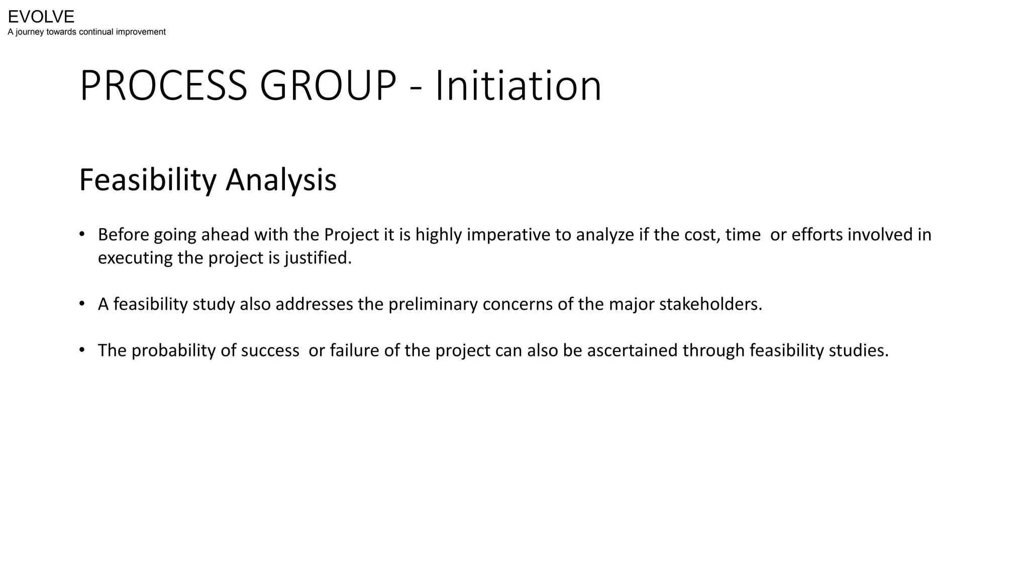 PROCESS GROUP - Initiation
Feasibility Analysis
• Before going ahead with the Project it is highly imperative to analyze if the cost, time or efforts involved in
executing the project is justified.
• A feasibility study also addresses the preliminary concerns of the major stakeholders.
• The probability of success or failure of the project can also be ascertained through feasibility studies.
EVOLVE
A journey towards continual improvement
 