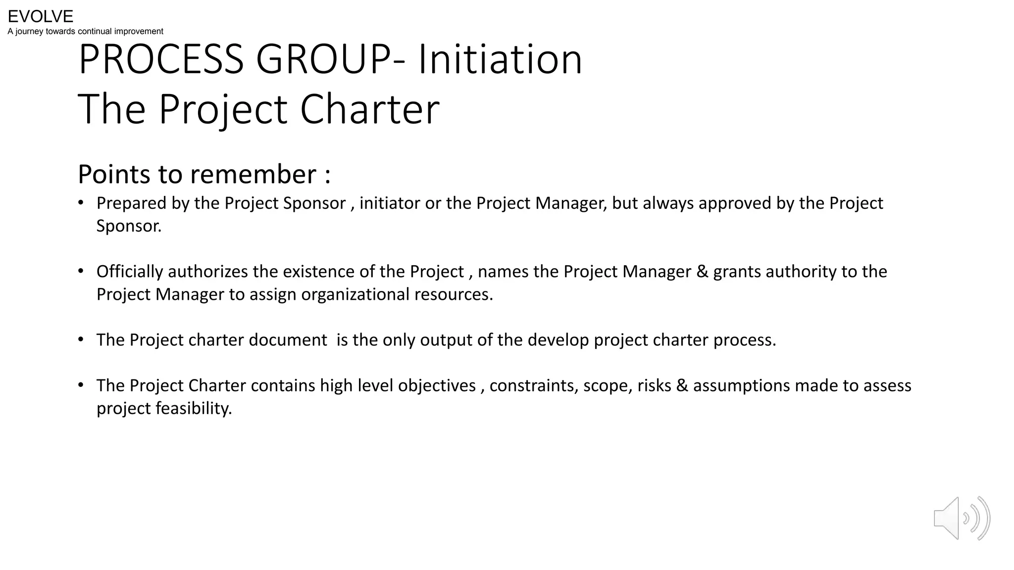 PROCESS GROUP- Initiation
The Project Charter
Points to remember :
• Prepared by the Project Sponsor , initiator or the Project Manager, but always approved by the Project
Sponsor.
• Officially authorizes the existence of the Project , names the Project Manager & grants authority to the
Project Manager to assign organizational resources.
• The Project charter document is the only output of the develop project charter process.
• The Project Charter contains high level objectives , constraints, scope, risks & assumptions made to assess
project feasibility.
EVOLVE
A journey towards continual improvement
 