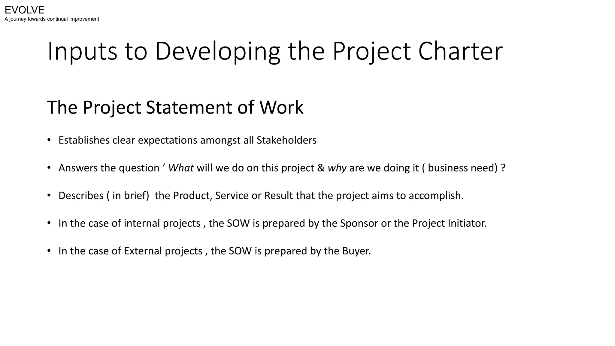 Inputs to Developing the Project Charter
The Project Statement of Work
• Establishes clear expectations amongst all Stakeholders
• Answers the question ‘ What will we do on this project & why are we doing it ( business need) ?
• Describes ( in brief) the Product, Service or Result that the project aims to accomplish.
• In the case of internal projects , the SOW is prepared by the Sponsor or the Project Initiator.
• In the case of External projects , the SOW is prepared by the Buyer.
EVOLVE
A journey towards continual improvement
 