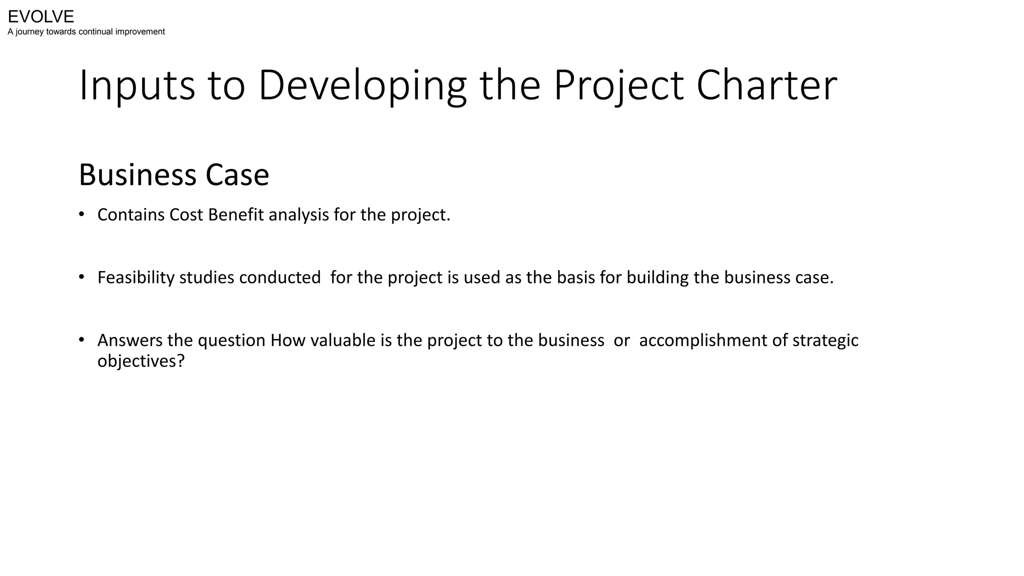 Inputs to Developing the Project Charter
Business Case
• Contains Cost Benefit analysis for the project.
• Feasibility studies conducted for the project is used as the basis for building the business case.
• Answers the question How valuable is the project to the business or accomplishment of strategic
objectives?
EVOLVE
A journey towards continual improvement
 
