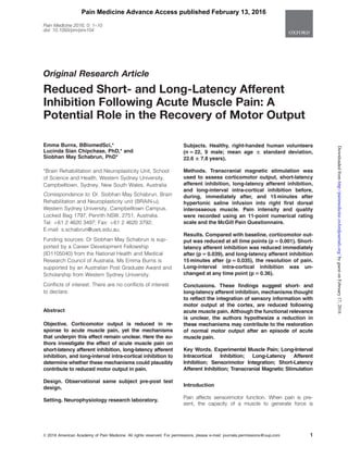 Original Research Article
Reduced Short- and Long-Latency Afferent
Inhibition Following Acute Muscle Pain: A
Potential Role in the Recovery of Motor Output
Emma Burns, BBiomedSci,*
Lucinda Sian Chipchase, PhD,* and
Siobhan May Schabrun, PhD*
*Brain Rehabilitation and Neuroplasticity Unit, School
of Science and Health, Western Sydney University,
Campbelltown, Sydney, New South Wales, Australia
Correspondence to: Dr. Siobhan May Schabrun, Brain
Rehabilitation and Neuroplasticity unit (BRAiN-u),
Western Sydney University, Campbelltown Campus,
Locked Bag 1797, Penrith NSW, 2751, Australia.
Tel: þ61 2 4620 3497; Fax: þ61 2 4620 3792;
E-mail: s.schabrun@uws.edu.au.
Funding sources: Dr Siobhan May Schabrun is sup-
ported by a Career Development Fellowship
(ID1105040) from the National Health and Medical
Research Council of Australia. Ms Emma Burns is
supported by an Australian Post Graduate Award and
Scholarship from Western Sydney University.
Conflicts of interest: There are no conflicts of interest
to declare.
Abstract
Objective. Corticomotor output is reduced in re-
sponse to acute muscle pain, yet the mechanisms
that underpin this effect remain unclear. Here the au-
thors investigate the effect of acute muscle pain on
short-latency afferent inhibition, long-latency afferent
inhibition, and long-interval intra-cortical inhibition to
determine whether these mechanisms could plausibly
contribute to reduced motor output in pain.
Design. Observational same subject pre-post test
design.
Setting. Neurophysiology research laboratory.
Subjects. Healthy, right-handed human volunteers
(n 5 22, 9 male; mean age 6 standard deviation,
22.6 6 7.8 years).
Methods. Transcranial magnetic stimulation was
used to assess corticomotor output, short-latency
afferent inhibition, long-latency afferent inhibition,
and long-interval intra-cortical inhibition before,
during, immediately after, and 15 minutes after
hypertonic saline infusion into right first dorsal
interosseous muscle. Pain intensity and quality
were recorded using an 11-point numerical rating
scale and the McGill Pain Questionnaire.
Results. Compared with baseline, corticomotor out-
put was reduced at all time points (p 5 0.001). Short-
latency afferent inhibition was reduced immediately
after (p 5 0.039), and long-latency afferent inhibition
15 minutes after (p 5 0.035), the resolution of pain.
Long-interval intra-cortical inhibition was un-
changed at any time point (p 5 0.36).
Conclusions. These findings suggest short- and
long-latency afferent inhibition, mechanisms thought
to reflect the integration of sensory information with
motor output at the cortex, are reduced following
acute muscle pain. Although the functional relevance
is unclear, the authors hypothesize a reduction in
these mechanisms may contribute to the restoration
of normal motor output after an episode of acute
muscle pain.
Key Words. Experimental Muscle Pain; Long-Interval
Intracortical Inhibition; Long-Latency Afferent
Inhibition; Sensorimotor Integration; Short-Latency
Afferent Inhibition; Transcranial Magnetic Stimulation
Introduction
Pain affects sensorimotor function. When pain is pre-
sent, the capacity of a muscle to generate force is
VC 2016 American Academy of Pain Medicine. All rights reserved. For permissions, please e-mail: journals.permissions@oup.com 1
Pain Medicine 2016; 0: 1–10
doi: 10.1093/pm/pnv104
Pain Medicine Advance Access published February 13, 2016
byguestonFebruary17,2016http://painmedicine.oxfordjournals.org/Downloadedfrom
 