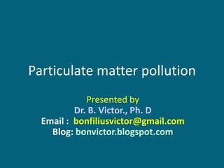Particulate matter pollution
             Presented by
          Dr. B. Victor., Ph. D
  Email : bonfiliusvictor@gmail.com
    Blog: bonvictor.blogspot.com
 