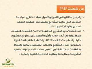 ‫ملواجهة‬ ‫للمشاريع‬ ‫مدراء‬ ‫تأهيل‬ ‫التدريبي‬ ‫البرنامج‬ ‫هذا‬ ‫يف‬ ‫يتم‬
‫املعهد‬ ‫منهجية‬ ‫ىلع‬ ‫وتعتمد‬ ‫املشاريع‬ ‫تواجه‬ ‫التي‬ ‫التحديات‬
‫املشاريع‬ ‫إلدارة‬ ‫العاملي‬((PMI.
‫شهادة‬ ‫تعد‬"‫املحترف‬ ‫املشاريع‬ ‫مدير‬((PMP‫املتعارف‬ ‫الشهادات‬ ‫من‬
‫املشاري‬ ‫مسئولي‬ ‫لدى‬ ‫أهمية‬ ‫وأكثرها‬ ‫العالم‬ ‫أنحاء‬ ‫يف‬ ‫دوليا‬ ‫عليها‬‫ع‬
‫االستشارية‬ ‫املكاتب‬ ‫باهتمام‬ ‫كذلك‬ ‫الشهادة‬ ‫هذه‬ ‫وتحظى‬ ، ‫حاليا‬
‫والبنوك‬ ‫والخاصة‬ ‫الحكومية‬ ‫والجهات‬ ‫املشاريع‬ ‫ومدراء‬ ‫واملقاولين‬
‫وتنفي‬ ‫اإلشراف‬ ‫عملهم‬ ‫مهام‬ ‫تتضمن‬ ‫الذين‬ ‫املختلفة‬ ‫والقطاعات‬‫ذ‬
‫واملالية‬ ‫الفنية‬ ‫املتطلبات‬ ‫ومراقبة‬ ‫ومتابعتها‬ ‫املشروعات‬.
‫شهادة‬ ‫عن‬
 