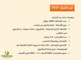 ‫االختبار‬ ‫عن‬ ‫عامة‬ ‫معلومات‬:
‫االسئلة‬ ‫عدد‬( :200)‫سؤال‬.
‫األسئلة‬ ‫نوع‬:‫متعدد‬ ‫من‬ ‫إختيار‬ ‫كلها‬.
‫التطبيق‬ ، ‫املعرفة‬ ‫تختبر‬ ‫االسئلة‬(‫عملية‬ ‫حالة‬)‫التحلي‬ ‫و‬ ،‫ل‬
‫الطالب‬ ‫لدى‬.
‫االمتحان‬ ‫مدة‬:4.5‫ساعة‬.
‫الحاسب‬ ‫بواسطة‬ ‫االمتحان‬.
‫لإلمتحان‬ ‫التحضير‬:35‫كل‬ ‫لتغطية‬ ‫كافة‬ ‫تدريبية‬ ‫ساعة‬
‫املشاريع‬ ‫إدارة‬ ‫حول‬ ‫املوضوعات‬.
‫االمتحان‬ ‫رسوم‬:405$‫ألعضاء‬PMI،555$‫األعضاء‬ ‫لغير‬.
‫اختبار‬ ‫عن‬
 