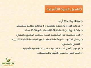 ‫مدة‬‫الدورة‬:‫أيام‬ ‫ستة‬.
‫الدورة‬ ‫ساعات‬:30‫تدريبية‬ ‫ساعة‬+5‫للتطبيق‬ ‫اضافية‬ ‫ساعات‬.
‫الدورة‬ ‫وقت‬:‫الساعة‬ ‫من‬05:00‫حتى‬ ً‫ء‬‫مسا‬10:00ً‫ء‬‫مسا‬.
‫املهني‬ ‫للتدريب‬ ‫العامة‬ ‫املؤسسة‬ ‫من‬ ‫معتمدة‬ ‫الدورة‬‫والتقني‬.
‫للتدريب‬ ‫العامة‬ ‫املؤسسة‬ ‫من‬ ‫معتمدة‬ ‫شهادة‬ ‫ىلع‬ ‫املتدرب‬ ‫يحصل‬
‫واملهني‬ ‫التقني‬.
‫العلمية‬ ‫املادة‬ ‫تشمل‬ ‫الرسوم‬+‫تأهيلية‬ ‫اضافية‬ ‫تدريبات‬.
‫خصم‬‫للتسجيل‬ ‫خاص‬‫واملجموعات‬ ‫ُبكر‬‫مل‬‫ا‬.
‫تفاصيل‬‫الدورة‬‫التأهيلية‬
 