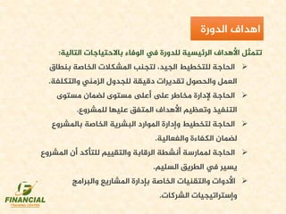 ‫التالية‬ ‫باالحتياجات‬ ‫الوفاء‬ ‫يف‬ ‫للدورة‬ ‫الرئيسية‬ ‫األهداف‬ ‫تتمثل‬:
‫بنطاق‬ ‫الخاصة‬ ‫املشكالت‬ ‫لتجنب‬ ،‫الجيد‬ ‫للتخطيط‬ ‫الحاجة‬
‫والتكلفة‬ ‫الزمني‬ ‫للجدول‬ ‫دقيقة‬ ‫تقديرات‬ ‫والحصول‬ ‫العمل‬.
‫مستوى‬ ‫لضمان‬ ‫مستوى‬ ‫أىلع‬ ‫ىلع‬ ‫مخاطر‬ ‫إلدارة‬ ‫الحاجة‬
‫للمشروع‬ ‫عليها‬ ‫املتفق‬ ‫األهداف‬ ‫وتعظيم‬ ‫التنفيذ‬.
‫باملشروع‬ ‫الخاصة‬ ‫البشرية‬ ‫املوارد‬ ‫وإدارة‬ ‫لتخطيط‬ ‫الحاجة‬
‫والفعالية‬ ‫الكفاءة‬ ‫لضمان‬.
‫املش‬ ‫أن‬ ‫للتأكد‬ ‫والتقييم‬ ‫الرقابة‬ ‫أنشطة‬ ‫ملمارسة‬ ‫الحاجة‬‫روع‬
‫السليم‬ ‫الطريق‬ ‫يف‬ ‫يسير‬.
‫والبرامج‬ ‫املشاريع‬ ‫بإدارة‬ ‫الخاصة‬ ‫والتقنيات‬ ‫األدوات‬
‫الشركات‬ ‫وإستراتيجيات‬.
‫اهداف‬‫الدورة‬
 