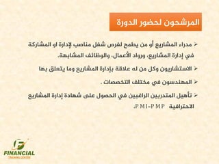 ‫املشاركة‬ ‫او‬ ‫إلدارة‬ ‫مناصب‬ ‫شغل‬ ‫لفرص‬ ‫يطمح‬ ‫من‬ ‫أو‬ ‫املشاريع‬ ‫مدراء‬
‫املشابهة‬ ‫والوظائف‬ ،‫األعمال‬ ‫ورواد‬ ،‫املشاريع‬ ‫إدارة‬ ‫يف‬.
‫بإدارة‬ ‫عالقة‬ ‫له‬ ‫من‬ ‫وكل‬ ‫االستشاريون‬‫املشاريع‬‫بها‬ ‫يتعلق‬ ‫وما‬
‫التخصصات‬ ‫مختلف‬ ‫يف‬ ‫املهندسون‬.
‫املشاري‬ ‫إدارة‬ ‫شهادة‬ ‫ىلع‬ ‫الحصول‬ ‫يف‬ ‫الراغبين‬ ‫املتدربين‬ ‫تأهيل‬‫ع‬
‫االحترافية‬.P MI-P MP
‫لحضور‬ ‫املرشحون‬‫الدورة‬
 