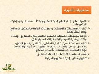 ‫إلدارة‬ ‫الدولي‬ ‫للمعهد‬ ً‫ا‬‫وفق‬ ‫املشاريع‬ ‫إلدارة‬ ‫العام‬ ‫اإلطار‬ ‫ىلع‬ ‫التعرف‬
‫املشروعات‬.
‫امل‬ ‫باملحتوى‬ ‫الخاصة‬ ‫والعمليات‬ ‫والتعريفات‬ ‫املصطلحات‬ ‫تعلم‬‫عريف‬
‫املشروعات‬ ‫إلدارة‬.
‫املشاريع‬ ‫بإدارة‬ ‫الخاصة‬ ‫الخمسة‬ ‫العمليات‬ ‫مجموعات‬ ‫دراسة‬:‫اإلنشاء‬،
‫واإلغالق‬ ،‫والتحكم‬ ‫والرقابة‬ ،‫والتنفيذ‬ ،‫والتخطيط‬.
‫املشاريع‬ ‫إلدارة‬ ‫املعرفية‬ ‫املجاالت‬ ‫تعلم‬:،‫العمل‬ ‫ونطاق‬ ،‫التكامل‬
‫واالتصاالت‬ ،‫البشرية‬ ‫واملوارد‬ ،‫والجودة‬ ،‫والتكلفة‬ ،‫الزمني‬ ‫والجدول‬،
‫املصالح‬ ‫وأصحاب‬ ،‫واملشتريات‬ ،‫املخاطر‬ ‫وإدارة‬.
‫املشاريع‬ ‫ملدراء‬ ‫االجتماعية‬ ‫املسئولية‬ ‫فهم‬.
‫الدولية‬ ‫املشاريع‬ ‫إدارة‬ ‫معايير‬ ‫تطبيق‬.
‫محتويات‬‫الدورة‬
 