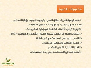 ،‫املخاطر‬ ‫وإدارة‬ ،‫املوارد‬ ‫وتوجيه‬ ،‫العمل‬ ‫نطاق‬ ‫تعريف‬ ‫كيفية‬ ‫فهم‬
‫العمليات‬ ‫تحسين‬ ،‫واملوازنات‬ ‫الزمنية‬ ‫الجداول‬ ‫إعداد‬.
‫املشروعات‬ ‫إدارة‬ ‫يف‬ ‫الشائعة‬ ‫األخطاء‬ ‫تجنب‬ ‫كيفية‬.
‫االحترافية‬ ‫الشهادة‬ ‫امتحان‬ ‫الجتياز‬ ‫الالزمة‬ ‫املهارات‬ ‫إكتساب‬(PMP.)
‫أمثلة‬ ‫ضرب‬ ‫مع‬ ‫املعادالت‬ ‫أهم‬ ‫ىلع‬ ‫التدرب‬.
‫لالمتحان‬ ‫والتسجيل‬ ‫التقديم‬ ‫كيفية‬.
‫االمتحان‬ ‫لخوض‬ ‫العملية‬ ‫الخبرة‬.
‫أمثلة‬‫املشروعات‬ ‫إدارة‬ ‫يف‬ ‫املستخدمة‬ ‫للنماذج‬.
‫محتويات‬‫الدورة‬
 