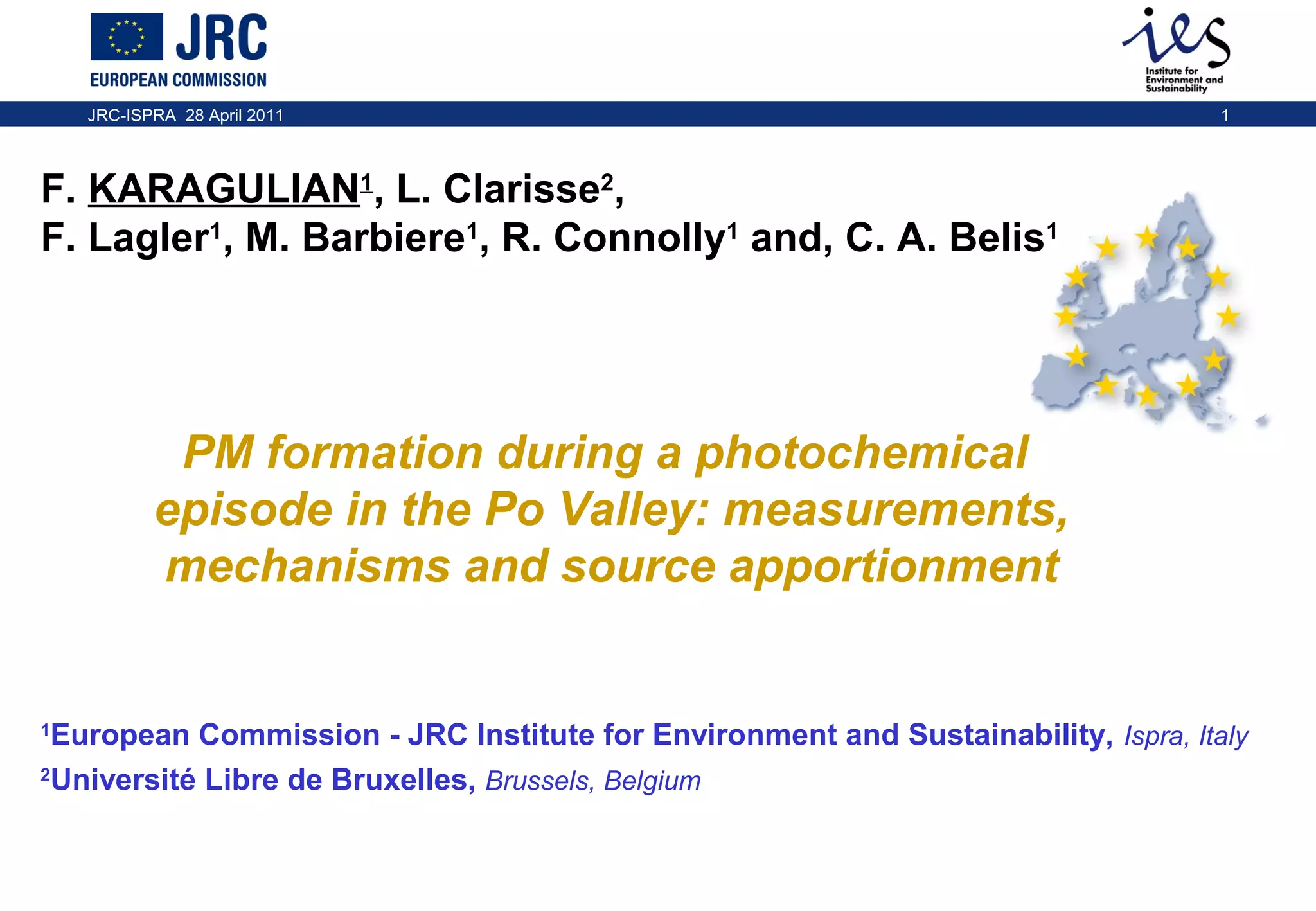 JRC-ISPRA 28 April 2011

1

F. KARAGULIAN1, L. Clarisse2,
F. Lagler1, M. Barbiere1, R. Connolly1 and, C. A. Belis1

PM formation during a photochemical
episode in the Po Valley: measurements,
mechanisms and source apportionment

European Commission - JRC Institute for Environment and Sustainability, Ispra, Italy
2
Université Libre de Bruxelles, Brussels, Belgium
1

 
