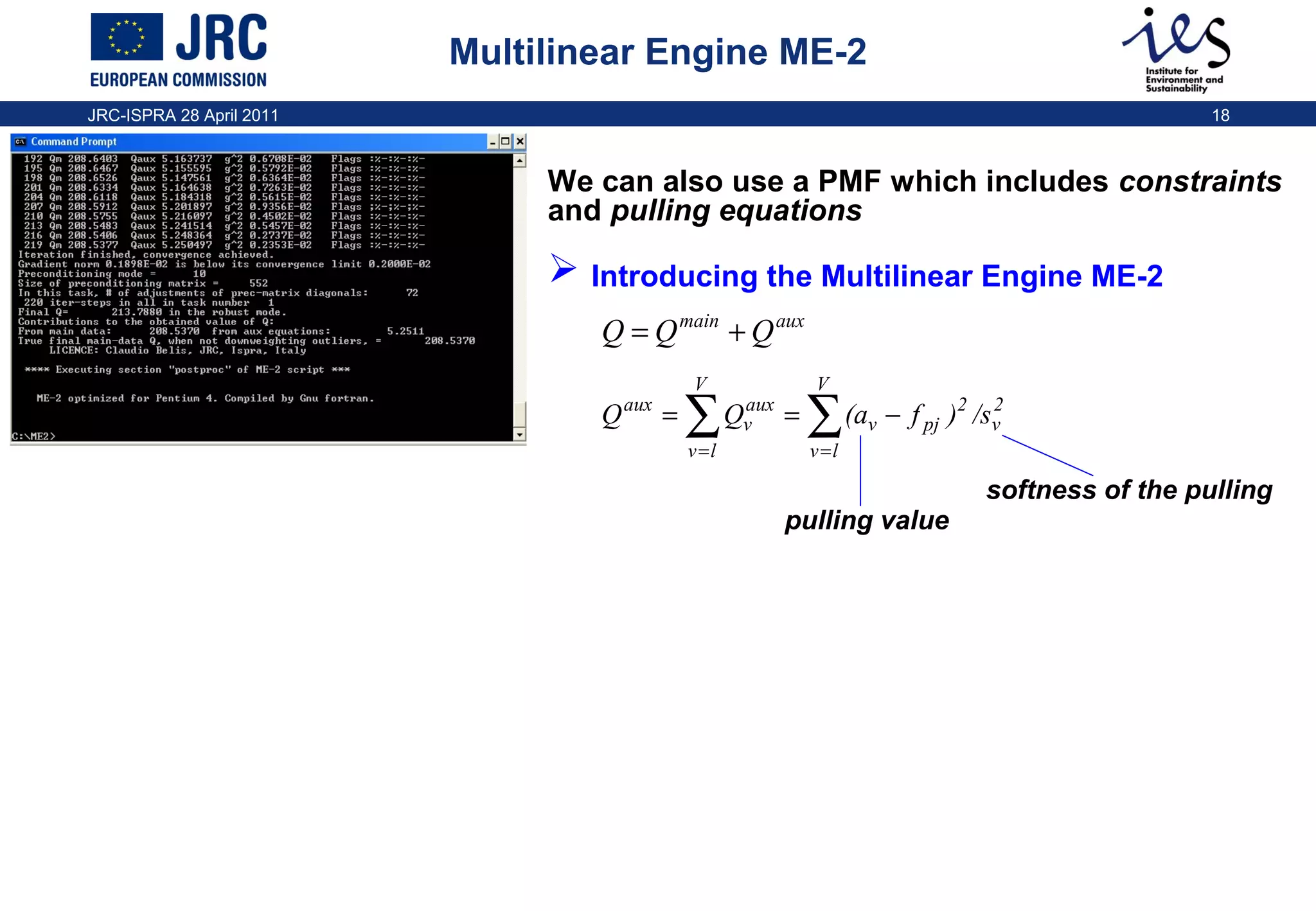 Multilinear Engine ME-2
JRC-ISPRA 28 April 2011

18

We can also use a PMF which includes constraints
and pulling equations

 Introducing the Multilinear Engine ME-2
Q = Q main + Q aux
Q

aux

V

=

∑
v =l

aux
Qv

V

=

∑

2
(av − f pj )2 /sv

v =l

softness of the pulling
pulling value

 