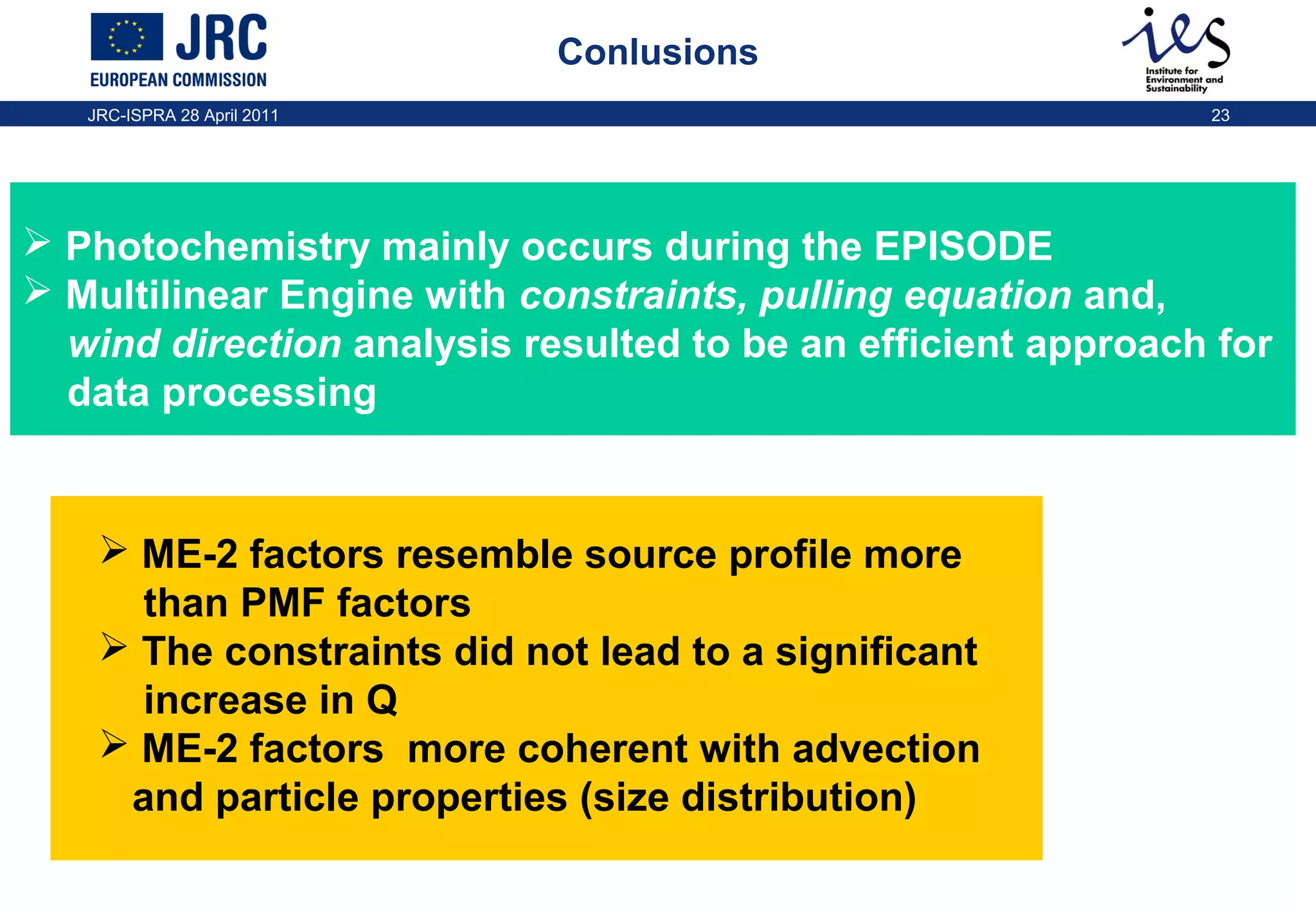 Conlusions
JRC-ISPRA 28 April 2011

23

 Photochemistry mainly occurs during the EPISODE
 Multilinear Engine with constraints, pulling equation and,
wind direction analysis resulted to be an efficient approach for
data processing

 ME-2 factors resemble source profile more
than PMF factors
 The constraints did not lead to a significant
increase in Q
 ME-2 factors more coherent with advection
and particle properties (size distribution)

 