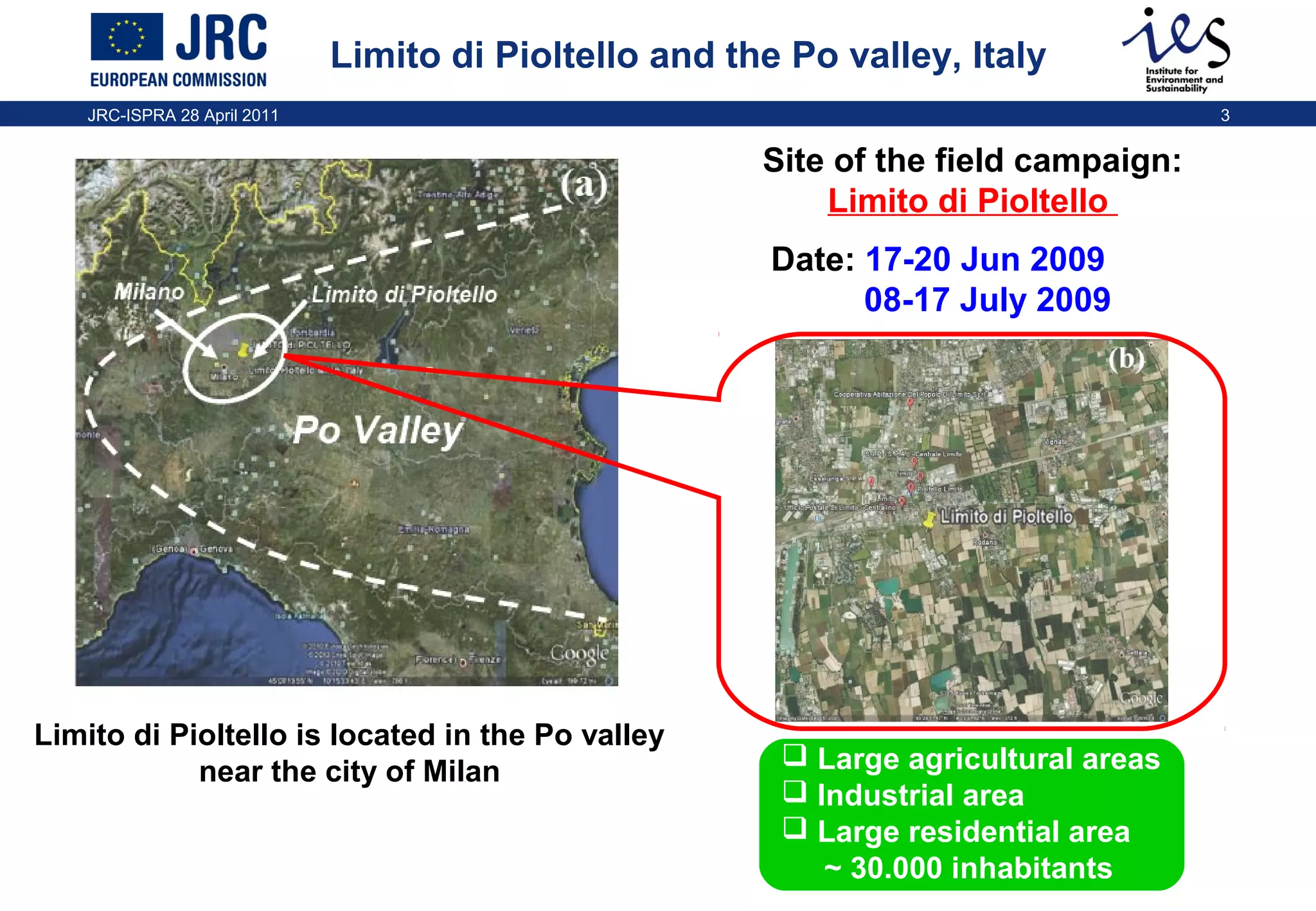 Limito di Pioltello and the Po valley, Italy
JRC-ISPRA 28 April 2011

3

Site of the field campaign:
Limito di Pioltello
Milano

Limito di Pioltello

Date: 17-20 Jun 2009
08-17 July 2009

Po Valley

Limito di Pioltello is located in the Po valley
near the city of Milan

 Large agricultural areas
 Industrial area
 Large residential area
~ 30.000 inhabitants

 
