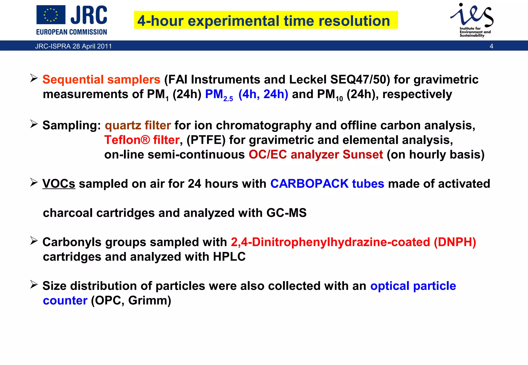 4-hour experimental time resolution
JRC-ISPRA 28 April 2011

4

 Sequential samplers (FAI Instruments and Leckel SEQ47/50) for gravimetric
measurements of PM1 (24h) PM2.5 (4h, 24h) and PM10 (24h), respectively
 Sampling: quartz filter for ion chromatography and offline carbon analysis,
Teflon® filter, (PTFE) for gravimetric and elemental analysis,
on-line semi-continuous OC/EC analyzer Sunset (on hourly basis)
 VOCs sampled on air for 24 hours with CARBOPACK tubes made of activated
charcoal cartridges and analyzed with GC-MS
 Carbonyls groups sampled with 2,4-Dinitrophenylhydrazine-coated (DNPH)
cartridges and analyzed with HPLC
 Size distribution of particles were also collected with an optical particle
counter (OPC, Grimm)

 