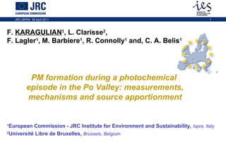 JRC-ISPRA 28 April 2011

1

F. KARAGULIAN1, L. Clarisse2,
F. Lagler1, M. Barbiere1, R. Connolly1 and, C. A. Belis1

PM formation during a photochemical
episode in the Po Valley: measurements,
mechanisms and source apportionment

European Commission - JRC Institute for Environment and Sustainability, Ispra, Italy
2
Université Libre de Bruxelles, Brussels, Belgium
1

 