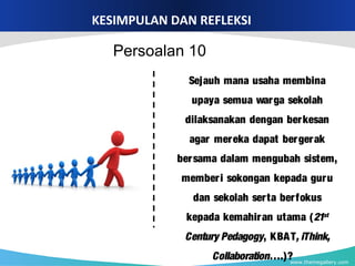 www.themegallery.com
KESIMPULAN DAN REFLEKSI
Sejauh mana usaha membina
upaya semua warga sekolah
dilaksanakan dengan berkesan
agar mereka dapat bergerak
bersama dalam mengubah sistem,
memberi sokongan kepada guru
dan sekolah serta berfokus
kepada kemahiran utama (21st
Century Pedagogy, KBAT, iThink,
Collaboration….)?
Persoalan 10
 