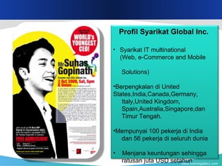 www.themegallery.com
Profil Syarikat Global Inc.
• Syarikat IT multinational
(Web, e-Commerce and Mobile
Solutions)
•Berpengkalan di United
States,India,Canada,Germany,
Italy,United Kingdom,
Spain,Australia,Singapore,dan
Timur Tengah.
•Mempunyai 100 pekerja di India
dan 56 pekerja di seluruh dunia
• Menjana keuntungan sehingga
ratusan juta USD setahun
 