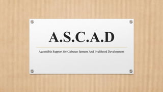 A.S.C.A.D
Accessible Support for Cabusao farmers And livelihood Development
 