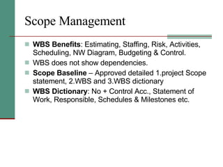 Scope Management WBS Benefits : Estimating, Staffing, Risk, Activities, Scheduling, NW Diagram, Budgeting & Control.  WBS does not show dependencies. Scope Baseline  – Approved detailed 1.project Scope statement, 2.WBS and 3.WBS dictionary  WBS Dictionary : No + Control Acc., Statement of Work, Responsible, Schedules & Milestones etc. 