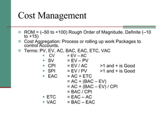 Cost Management ROM = (–50 to +100) Rough Order of Magnitude. Definite (–10 to +15) Cost Aggregation: Process or rolling up work Packages to control Accounts. Terms: PV, EV, AC, BAC, EAC, ETC, VAC CV = EV – AC SV = EV – PV CPI = EV / AC >1 and + is Good SPI = EV / PV >1 and + is Good EAC = AC + ETC = AC + (BAC – EV) = AC + (BAC – EV) / CPI = BAC / CPI ETC = EAC – AC VAC = BAC – EAC 