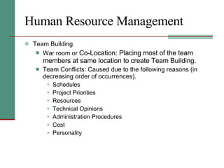 Human Resource Management Team Building War room or  Co-Location: Placing most of the team members at same location to create Team Building. Team Conflicts: Caused due to the following reasons (in decreasing order of occurrences). Schedules Project Priorities Resources Technical Opinions Administration Procedures Cost Personality 