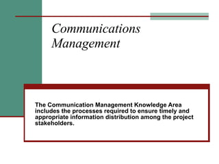 Communications Management The Communication Management Knowledge Area includes the processes required to ensure timely and appropriate information distribution among the project stakeholders. 