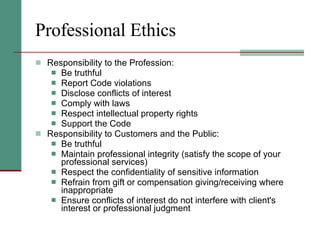 Professional Ethics Responsibility to the Profession: Be truthful  Report Code violations  Disclose conflicts of interest  Comply with laws  Respect intellectual property rights  Support the Code  Responsibility to Customers and the Public: Be truthful Maintain professional integrity (satisfy the scope of your professional services)  Respect the confidentiality of sensitive information  Refrain from gift or compensation giving/receiving where inappropriate  Ensure conflicts of interest do not interfere with client's interest or professional judgment  