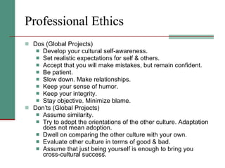 Professional Ethics Dos (Global Projects) Develop your cultural self-awareness.  Set realistic expectations for self & others. Accept that you will make mistakes, but remain confident.  Be patient.  Slow down. Make relationships.  Keep your sense of humor.  Keep your integrity.  Stay objective. Minimize blame. Don’ts (Global Projects) Assume similarity.  Try to adopt the orientations of the other culture. Adaptation does not mean adoption.  Dwell on comparing the other culture with your own.  Evaluate other culture in terms of good & bad.  Assume that just being yourself is enough to bring you cross-cultural success. 