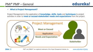 PMP® and PMBOK ® are registered trademarks of the Project Management Institute, Inc. www.edureka.in/pmp
Slide 10
PMI® PMP – General
 What is Project Management?
Project Management is the application of knowledge, skills, tools and techniques to project
activities in order to meet or exceed stakeholder needs and expectations from the project.
Application
Meet or Exceed
Needs and Expectation
Stakeholder
Project Management
 