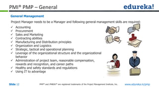 PMP® and PMBOK ® are registered trademarks of the Project Management Institute, Inc. www.edureka.in/pmp
Slide 12
PMI® PMP – General
General Management
 Accounting
 Procurement
 Sales and Marketing
 Contracting abilities
 Manufacturing and Distribution principles
 Organization and Logistics
 Strategic, tactical and operational planning
 Leverage of the organizational structure and the organizational
behavior
 Administration of project team, reasonable compensation,
rewards and recognition, and career paths
 Healthy and safety standards and regulations
 Using IT to advantage
Project Manager needs to be a Manager and following general management skills are required:
 