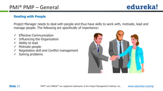 PMP® and PMBOK ® are registered trademarks of the Project Management Institute, Inc. www.edureka.in/pmp
Slide 13
PMI® PMP – General
Dealing with People
Project Manager needs to deal with people and thus have skills to work with, motivate, lead and
manage people. The following are specifically of importance:
 Effective Communication
 Influencing the Organization
 Ability to lead
 Motivate people
 Negotiation skill and Conflict management
 Solving problems
 