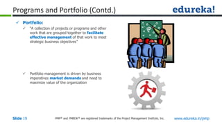 PMP® and PMBOK ® are registered trademarks of the Project Management Institute, Inc. www.edureka.in/pmp
Slide 19
 Portfolio:
 “A collection of projects or programs and other
work that are grouped together to facilitate
effective management of that work to meet
strategic business objectives”
 Portfolio management is driven by business
imperatives market demands and need to
maximize value of the organization
Programs and Portfolio (Contd.)
 